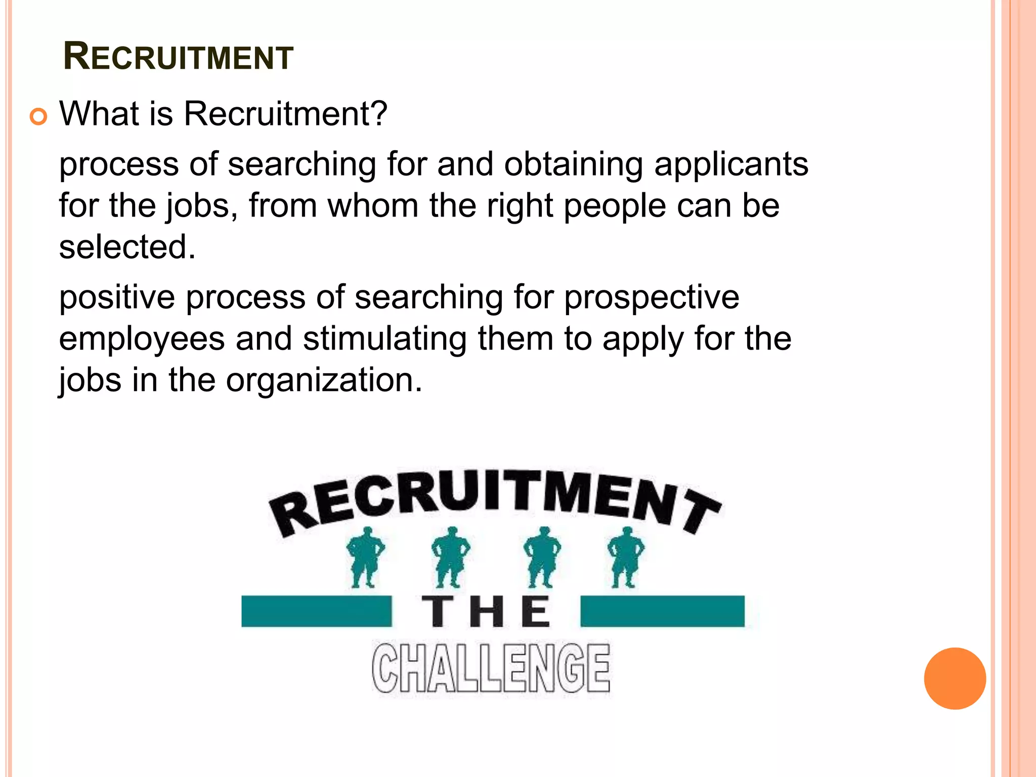 RECRUITMENT
 What is Recruitment?
process of searching for and obtaining applicants
for the jobs, from whom the right people can be
selected.
positive process of searching for prospective
employees and stimulating them to apply for the
jobs in the organization.
 