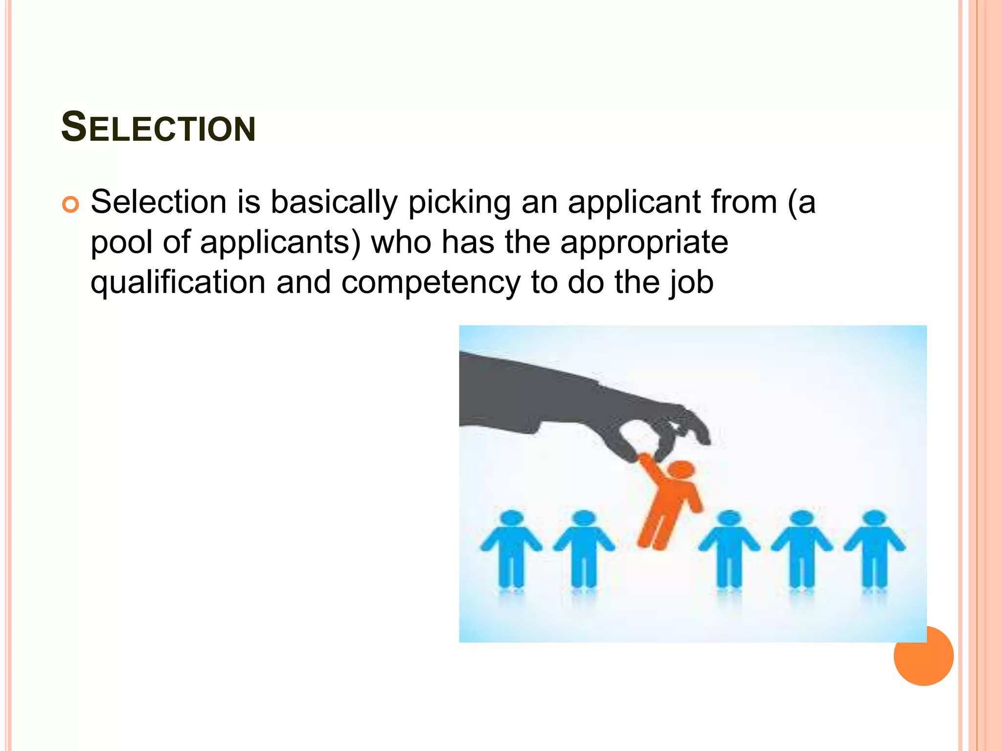 SELECTION
 Selection is basically picking an applicant from (a
pool of applicants) who has the appropriate
qualification and competency to do the job
 