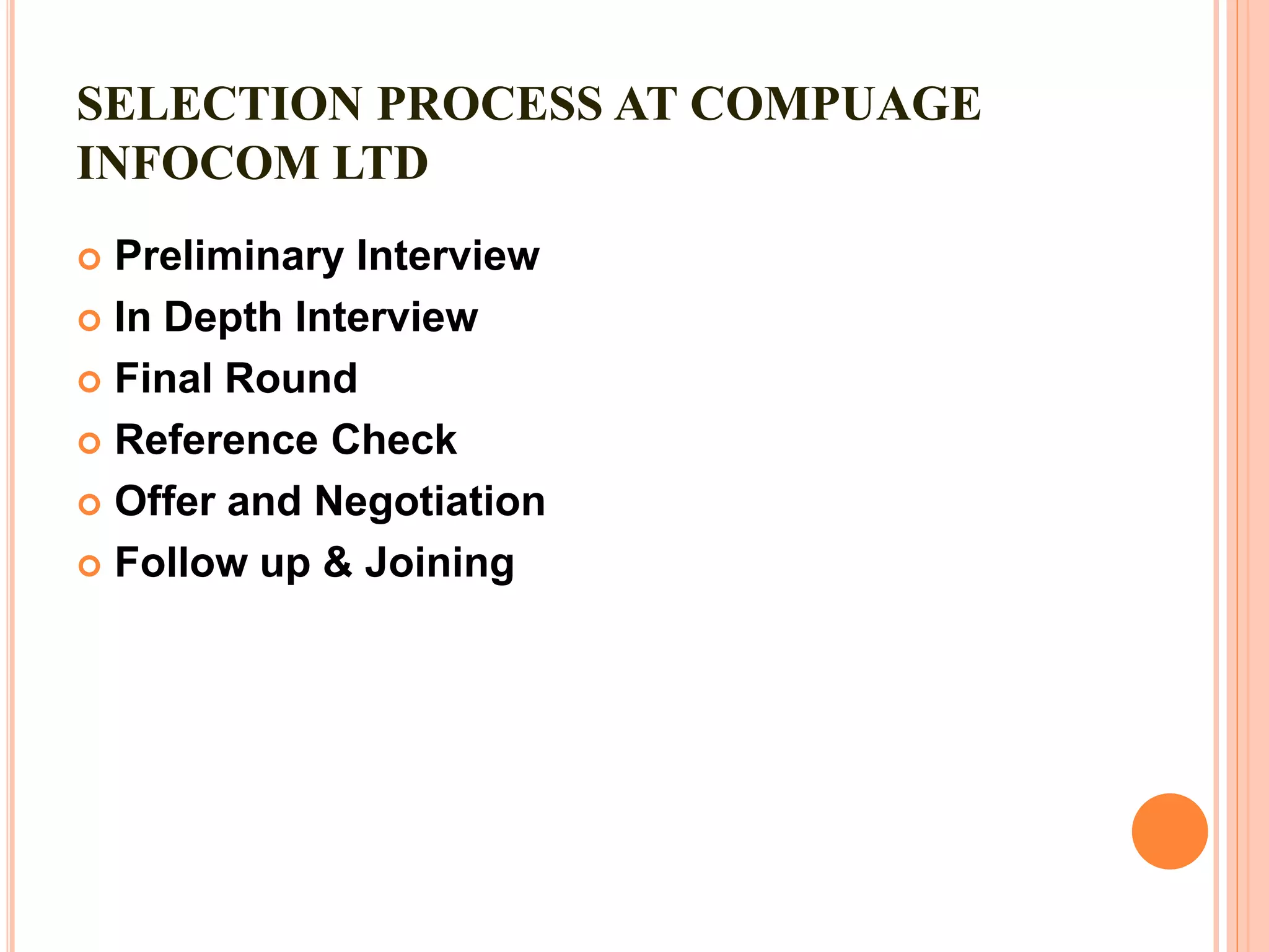 SELECTION PROCESS AT COMPUAGE
INFOCOM LTD
 Preliminary Interview
 In Depth Interview
 Final Round
 Reference Check
 Offer and Negotiation
 Follow up & Joining
 
