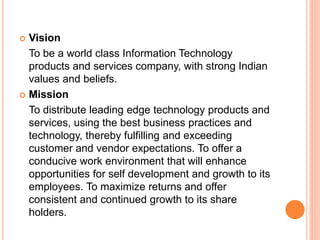  Vision
To be a world class Information Technology
products and services company, with strong Indian
values and beliefs.
 Mission
To distribute leading edge technology products and
services, using the best business practices and
technology, thereby fulfilling and exceeding
customer and vendor expectations. To offer a
conducive work environment that will enhance
opportunities for self development and growth to its
employees. To maximize returns and offer
consistent and continued growth to its share
holders.
 