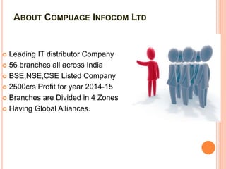 ABOUT COMPUAGE INFOCOM LTD
 Leading IT distributor Company
 56 branches all across India
 BSE,NSE,CSE Listed Company
 2500crs Profit for year 2014-15
 Branches are Divided in 4 Zones
 Having Global Alliances.
 