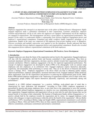 Research paper IJBARR
E- ISSN -2347-856X
ISSN -2348-0653
International Journal of Business and Administration Research Review, Vol.2, Issue.5, April - June, 2014. Page209
A STUDY ON RELATIONSHIP BETWEEN EMPLOYEE ENGAGEMENT FACTORS AND
ORGANIZATIONAL COMMITMENT IN PRIVATE BANKING SECTOR
Dr. J. Venkatesh
Associate Professor, Department of Management Studies, Anna University, Regional Centre, Coimbatore,
Tamil Nadu, India.
Prof. Lissy. TA
Assistant Professor, Ramaiah Institute of Management Studies (RIMS) Bangalore, India.
Abstract
Employee engagement has emerged as an important topic in the sphere of Human Resource Management. Highly
engaged employees make a substantial contribution to their organization. Customer satisfaction, employee
retention and productivity will be at risk, unless the employees are engaged. Unfortunately not all the employees
are engaged in organizations. This disengagement will have a great impact on organizational performance. The
purpose of this study is to understand whether a relationship exists between Employee Engagement factors and
employee’s organizational commitment. Committed and stable workforce builds competitive advantage of an
organization. Sample of the study was comprised of 100 employees from private banking sector, in Bangalore.
Pearson correlation and multiple regressions were applied to test the hypotheses. Results indicated that there
exists a relationship between employee engagement factors and organizational commitment. Results also revealed
that engagement factors influence organizational commitment of the bank employees.
Keywords: Employee Engagement, Organizational Commitment, HR Practices, Career Development.
1. Introduction
Engaged employees care about the future of the organization and are loyal to the organization. Engaged employees
will stay with the organization, perform better and become committed to their organization. They form an
emotional attachment with their organization, develop a positive attitude towards their organization and provide
customer satisfaction. Effective employee engagement is the key for improved organizational performance. The
concept of employee engagement was developed by Kahn (1990) in his ethnographic work on summer camp
employees and also employees at an architecture firm. Engaged employees express themselves physically,
cognitively, and emotionally while performing in various roles. They act as the drivers of financial and market
success ( Sarangi, 2012). Employee engagement is the driver which can help in obtaining quality outputs,
improved performance, employee participation, increased motivation levels. Engaged employee thinks positively
about organization, feels for the organization and proactive in achieving the organizational goals (Cook, 2008).
Kahn (1990) defined employee engagement as the “harnessing of organization members selves to their work roles;
in engagement, people employ and express themselves physically, cognitively, and emotionally during role
performances”.
Schaufeli et al, (2002) defined engagement “as a positive, fulfilling, work-related state of mind that is
characterized by vigor, dedication, and absorption”. According to Cook (2008), employee engagement is
personified by passion and energy employees have, to give their best to the organization to serve the customer.
Chiumento (2004) defined Employee engagement as a positive two way relationship between an employee and
their organization. Engaged employees and organization will go an extra mile for each other because they see the
mutual benefit of investing in their relationship. The Institute of Employment Studies defines Engagement as “ a
positive attitude held by the employee towards the organization and its values. An engaged employee works
closely with colleagues to improve performance within the job for the benefit of the organization”. (Bevan, Barber
and Robinson, 1997). According to Robins, Judge and Sanghi (2009), organizational commitment is a job attitude.
According to Meyer, Allen and Smith (1993), there are three separate dimensions to organizational commitment:
affective commitment, continuance commitment and normative commitment.
 