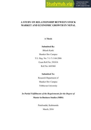 A STUDY ON RELATIONSHIP BETWEEN STOCK
MARKET AND ECONOMIC GROWTH IN NEPAL
A Thesis
Submitted By:
Bikash Karki
Shanker Dev Campus
T.U. Reg. No: 7-1-7-1144-2006
Exam Roll No: 391018
Roll No: 669/068
Submitted To:
Research Department of
Shanker Dev Campus
Tribhuvan University
In Partial Fulfillments of the Requirements for the Degree of
Master in Business Studies (MBS)
Putalisadak, Kathmandu
March, 2016
 