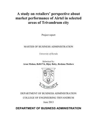 A study on retailers’ perspective about
market performance of Airtel in selected
areas of Trivandrum city
Project report

MASTER OF BUSINESS ADMINISTRATION
University of Kerala

Submitted by:
Arun Mohan, Belli P K, Bijoy Baby, Reshma Mathew

DEPARTMENT OF BUSINESS ADMINISTRATION
COLLEGE OF ENGINEERING TRIVANDRUM
June 2013

DEPARTMENT OF BUSINESS ADMINISTRATION

 