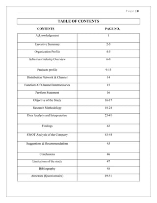 Page |0


                             TABLE OF CONTENTS
          CONTENTS                               PAGE NO.

        Acknowledgement                           1

       Executive Summary                          2-3

       Organization Profile                       4-5

   Adhesives Industry Overview                    6-8


          Products profile                       9-13

 Distribution Network & Channel                   14

Functions Of Channel Intermediaries               15

        Problem Statement                         16

      Objective of the Study                     16-17

      Research Methodology                       18-24

  Data Analysis and Interpretation               25-41


             Findings                             42

 SWOT Analysis of the Company                    43-44

 Suggestions & Recommendations                    45


           Conclusions                            46

      Limitations of the study                    47

           Bibliography                           48

     Annexure (Questionnaire)                    49-51
 