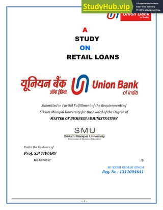 ~ 1 ~
A
STUDY
ON
RETAIL LOANS
Submitted in Partial Fulfillment of the Requirements of
Sikkim Manipal University for the Award of the Degree of
MASTER OF BUSINESS ADMINISTRATION
Under the Guidance of
Prof. S.P TIWARY
MBABR0017 By
MUKESH KUMAR SINGH
Reg. No : 1311004641
 