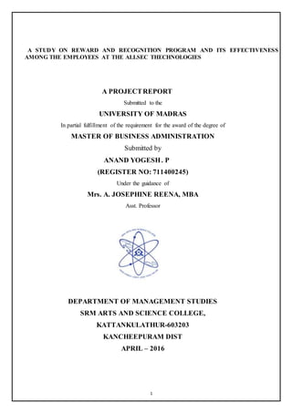 1
A STUDY ON REWARD AND RECOGNITION PROGRAM AND ITS EFFECTIVENESS
AMONG THE EMPLOYEES AT THE ALLSEC THECHNOLOGIES
A PROJECTREPORT
Submitted to the
UNIVERSITY OF MADRAS
In partial fulfillment of the requirement for the award of the degree of
MASTER OF BUSINESS ADMINISTRATION
Submitted by
ANAND YOGESH. P
(REGISTER NO: 711400245)
Under the guidance of
Mrs. A. JOSEPHINE REENA, MBA
Asst. Professor
DEPARTMENT OF MANAGEMENT STUDIES
SRM ARTS AND SCIENCE COLLEGE,
KATTANKULATHUR-603203
KANCHEEPURAM DIST
APRIL – 2016
 