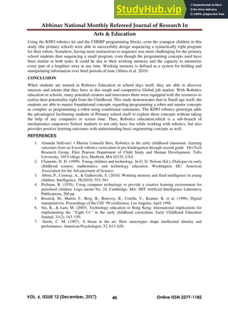 Abhinav National Monthly Refereed Journal of Research In
Arts & Education
40
VOL. 6, ISSUE 12 (December, 2017) Online ISSN 2277-1182
Using the KIWI robotics kit and the CHERP programming blocks, even the youngest children in this
study (the primary school) were able to successfully design sequencing a syntactically right program
for their robots. Somehow, having more instructions to sequence was more challenging for the primary
school students than sequencing a small program, even though the programming concepts used have
been similar in both tasks. It could be due to their working memory and the capacity to memorize
every part of a lengthier story at any time. Working memory is defined as a system for holding and
manipulating information over brief periods of time (Abreu et al. 2010)
CONCLUSION
When students are trained in Robotics Education in school days itself, they are able to discover
interests and talents that they have in this tough and competitive Global job market. With Robotics
education in schools, many potential creators and innovators there were equipped with the resources to
realize their potentiality right from the Childhood. This study demonstrates that in Small age itself, the
students are able to master foundational concepts regarding programming a robot and master concepts
as complex as programming a robot using conditional statements. The KIWI robotics prototype adds
the advantageof facilitating students in Primary school itself to explore these concepts without taking
the help of any computers or screen time. Thus, Robotics education,which is a sub-branch of
mechatronics empowers School students to not only have fun while working with robotics, but also
provides positive learning outcomes with understanding basic engineering concepts as well..
REFERENCES
1. Amanda Sullivan1 • Marina Umaschi Bers, Robotics in the early childhood classroom: learning
outcomes from an 8-week robotics curriculum in pre-kindergarten through second grade DevTech
Research Group, Eliot Pearson Department of Child Study and Human Development, Tufts
University, 105 College Ave, Medford, MA 02155, USA
2. Clements, D. H. (1999). Young children and technology. In G. D. Nelson (Ed.), Dialogue on early
childhood science, mathematics, and technology education. Washington, DC: American
Association for the Advancement of Science.
3. Abreu, P., Conway, A., & Gathercole, S. (2010). Working memory and fluid intelligence in young
children. Intelligence, 38(2010), 552–561
4. Perlman, R. (1976). Using computer technology to provide a creative learning environment for
preschool children. Logo memo No. 24, Cambridge, MA: MIT Artificial Intelligence Laboratory
Publications, 260 pp.
5. Resnick, M., Martin, F., Berg, R., Borovoy, R., Colella, V., Kramer, K. et al. (1998). Digital
manipulatives. Proceedings of the CHI ‘98 conference, Los Angeles, April 1998.
6. Siu, K., & Lam, M. (2003). Technology education in Hong Kong: International implications for
implementing the ‘‘Eight Cs’’ in the early childhood curriculum. Early Childhood Education
Journal, 31(2), 143–150.
7. Steele, C. M. (1997). A threat in the air: How stereotypes shape intellectual identity and
performance. American Psychologist, 52, 613–629.
 