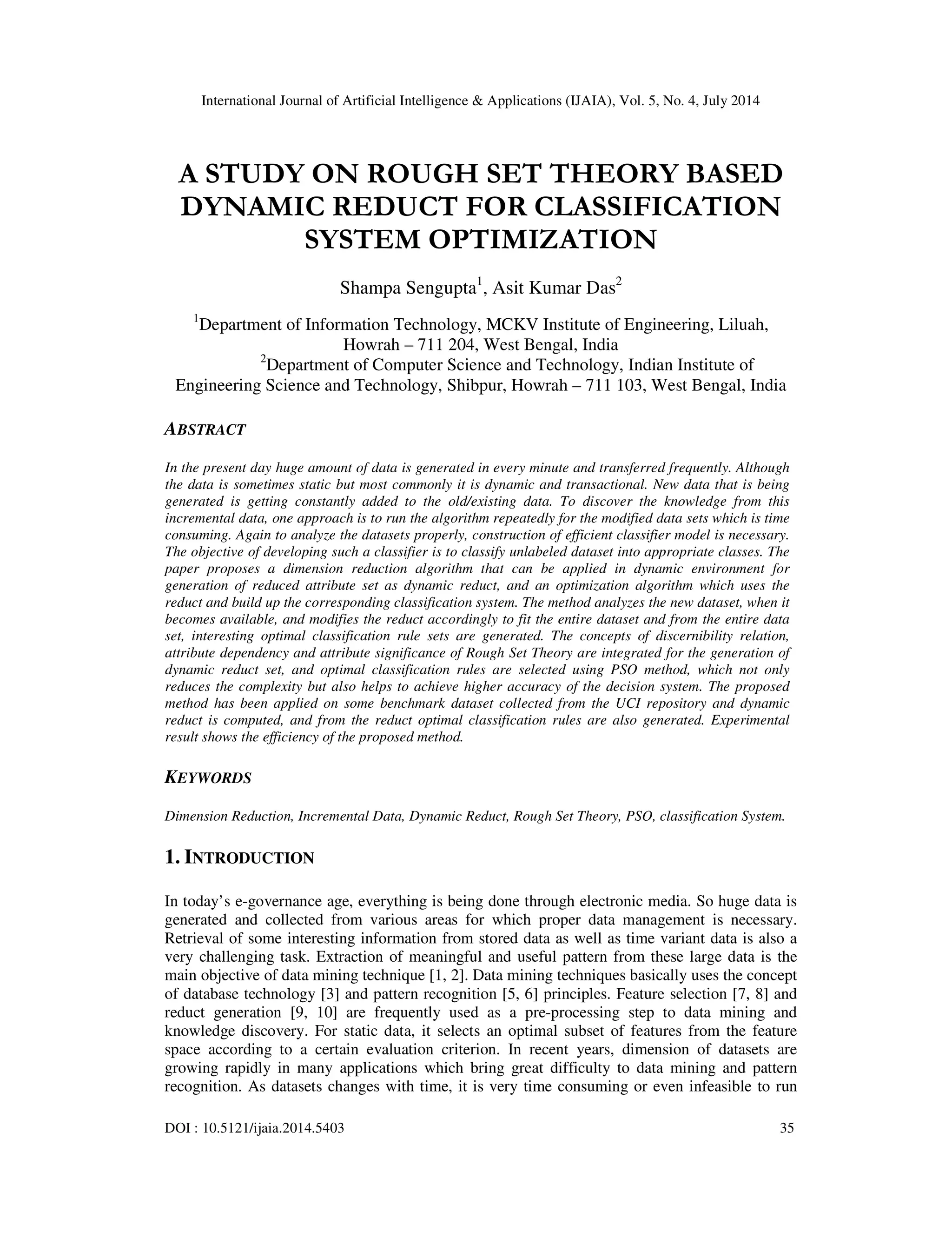 International Journal of Artificial Intelligence & Applications (IJAIA), Vol. 5, No. 4, July 2014
DOI : 10.5121/ijaia.2014.5403 35
A STUDY ON ROUGH SET THEORY BASED
DYNAMIC REDUCT FOR CLASSIFICATION
SYSTEM OPTIMIZATION
Shampa Sengupta1
, Asit Kumar Das2
1
Department of Information Technology, MCKV Institute of Engineering, Liluah,
Howrah – 711 204, West Bengal, India
2
Department of Computer Science and Technology, Indian Institute of
Engineering Science and Technology, Shibpur, Howrah – 711 103, West Bengal, India
ABSTRACT
In the present day huge amount of data is generated in every minute and transferred frequently. Although
the data is sometimes static but most commonly it is dynamic and transactional. New data that is being
generated is getting constantly added to the old/existing data. To discover the knowledge from this
incremental data, one approach is to run the algorithm repeatedly for the modified data sets which is time
consuming. Again to analyze the datasets properly, construction of efficient classifier model is necessary.
The objective of developing such a classifier is to classify unlabeled dataset into appropriate classes. The
paper proposes a dimension reduction algorithm that can be applied in dynamic environment for
generation of reduced attribute set as dynamic reduct, and an optimization algorithm which uses the
reduct and build up the corresponding classification system. The method analyzes the new dataset, when it
becomes available, and modifies the reduct accordingly to fit the entire dataset and from the entire data
set, interesting optimal classification rule sets are generated. The concepts of discernibility relation,
attribute dependency and attribute significance of Rough Set Theory are integrated for the generation of
dynamic reduct set, and optimal classification rules are selected using PSO method, which not only
reduces the complexity but also helps to achieve higher accuracy of the decision system. The proposed
method has been applied on some benchmark dataset collected from the UCI repository and dynamic
reduct is computed, and from the reduct optimal classification rules are also generated. Experimental
result shows the efficiency of the proposed method.
KEYWORDS
Dimension Reduction, Incremental Data, Dynamic Reduct, Rough Set Theory, PSO, classification System.
1. INTRODUCTION
In today’s e-governance age, everything is being done through electronic media. So huge data is
generated and collected from various areas for which proper data management is necessary.
Retrieval of some interesting information from stored data as well as time variant data is also a
very challenging task. Extraction of meaningful and useful pattern from these large data is the
main objective of data mining technique [1, 2]. Data mining techniques basically uses the concept
of database technology [3] and pattern recognition [5, 6] principles. Feature selection [7, 8] and
reduct generation [9, 10] are frequently used as a pre-processing step to data mining and
knowledge discovery. For static data, it selects an optimal subset of features from the feature
space according to a certain evaluation criterion. In recent years, dimension of datasets are
growing rapidly in many applications which bring great difficulty to data mining and pattern
recognition. As datasets changes with time, it is very time consuming or even infeasible to run
 