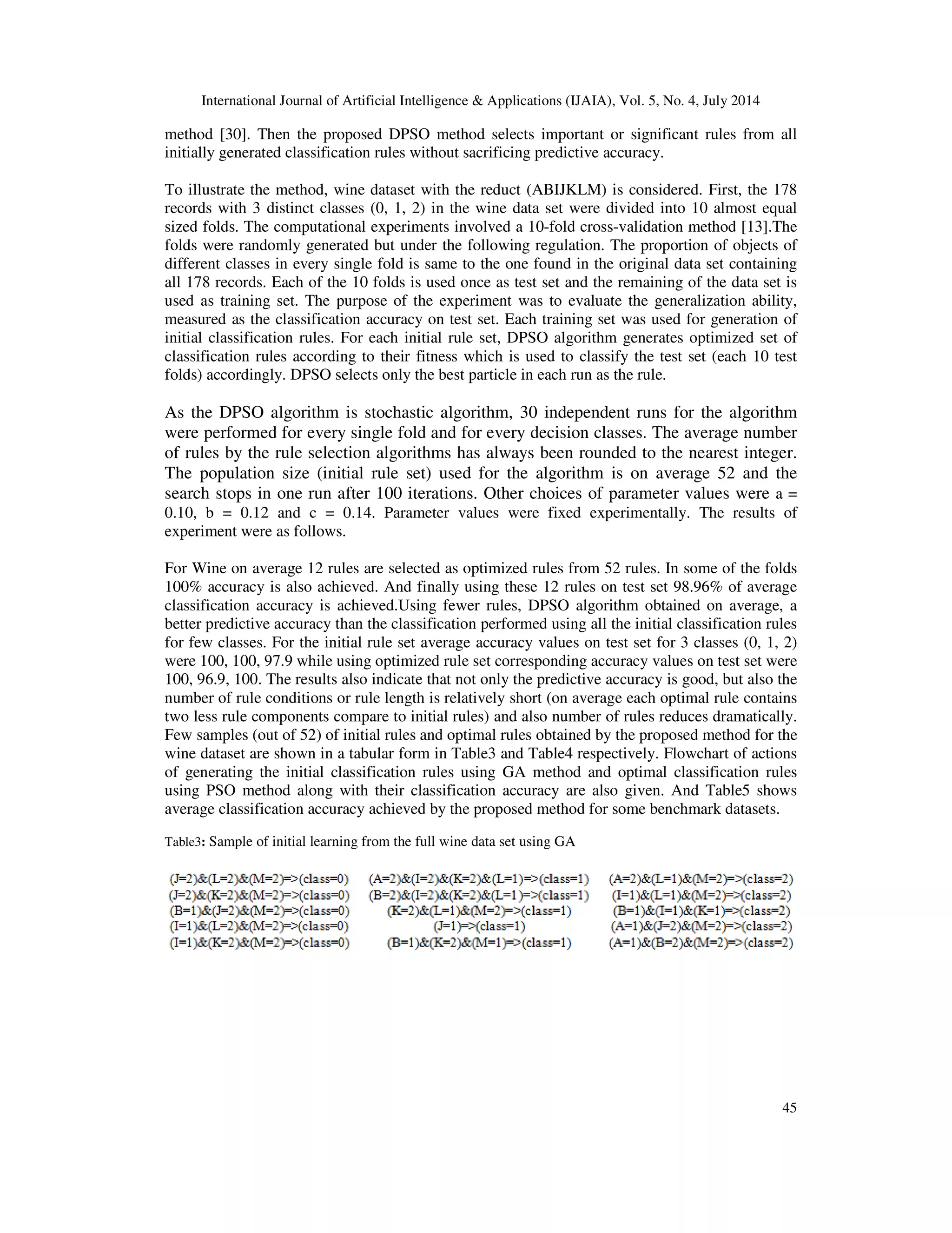 International Journal of Artificial Intelligence & Applications (IJAIA), Vol. 5, No. 4, July 2014
45
method [30]. Then the proposed DPSO method selects important or significant rules from all
initially generated classification rules without sacrificing predictive accuracy.
To illustrate the method, wine dataset with the reduct (ABIJKLM) is considered. First, the 178
records with 3 distinct classes (0, 1, 2) in the wine data set were divided into 10 almost equal
sized folds. The computational experiments involved a 10-fold cross-validation method [13].The
folds were randomly generated but under the following regulation. The proportion of objects of
different classes in every single fold is same to the one found in the original data set containing
all 178 records. Each of the 10 folds is used once as test set and the remaining of the data set is
used as training set. The purpose of the experiment was to evaluate the generalization ability,
measured as the classification accuracy on test set. Each training set was used for generation of
initial classification rules. For each initial rule set, DPSO algorithm generates optimized set of
classification rules according to their fitness which is used to classify the test set (each 10 test
folds) accordingly. DPSO selects only the best particle in each run as the rule.
As the DPSO algorithm is stochastic algorithm, 30 independent runs for the algorithm
were performed for every single fold and for every decision classes. The average number
of rules by the rule selection algorithms has always been rounded to the nearest integer.
The population size (initial rule set) used for the algorithm is on average 52 and the
search stops in one run after 100 iterations. Other choices of parameter values were a =
0.10, b = 0.12 and c = 0.14. Parameter values were fixed experimentally. The results of
experiment were as follows.
For Wine on average 12 rules are selected as optimized rules from 52 rules. In some of the folds
100% accuracy is also achieved. And finally using these 12 rules on test set 98.96% of average
classification accuracy is achieved.Using fewer rules, DPSO algorithm obtained on average, a
better predictive accuracy than the classification performed using all the initial classification rules
for few classes. For the initial rule set average accuracy values on test set for 3 classes (0, 1, 2)
were 100, 100, 97.9 while using optimized rule set corresponding accuracy values on test set were
100, 96.9, 100. The results also indicate that not only the predictive accuracy is good, but also the
number of rule conditions or rule length is relatively short (on average each optimal rule contains
two less rule components compare to initial rules) and also number of rules reduces dramatically.
Few samples (out of 52) of initial rules and optimal rules obtained by the proposed method for the
wine dataset are shown in a tabular form in Table3 and Table4 respectively. Flowchart of actions
of generating the initial classification rules using GA method and optimal classification rules
using PSO method along with their classification accuracy are also given. And Table5 shows
average classification accuracy achieved by the proposed method for some benchmark datasets.
Table3: Sample of initial learning from the full wine data set using GA
 