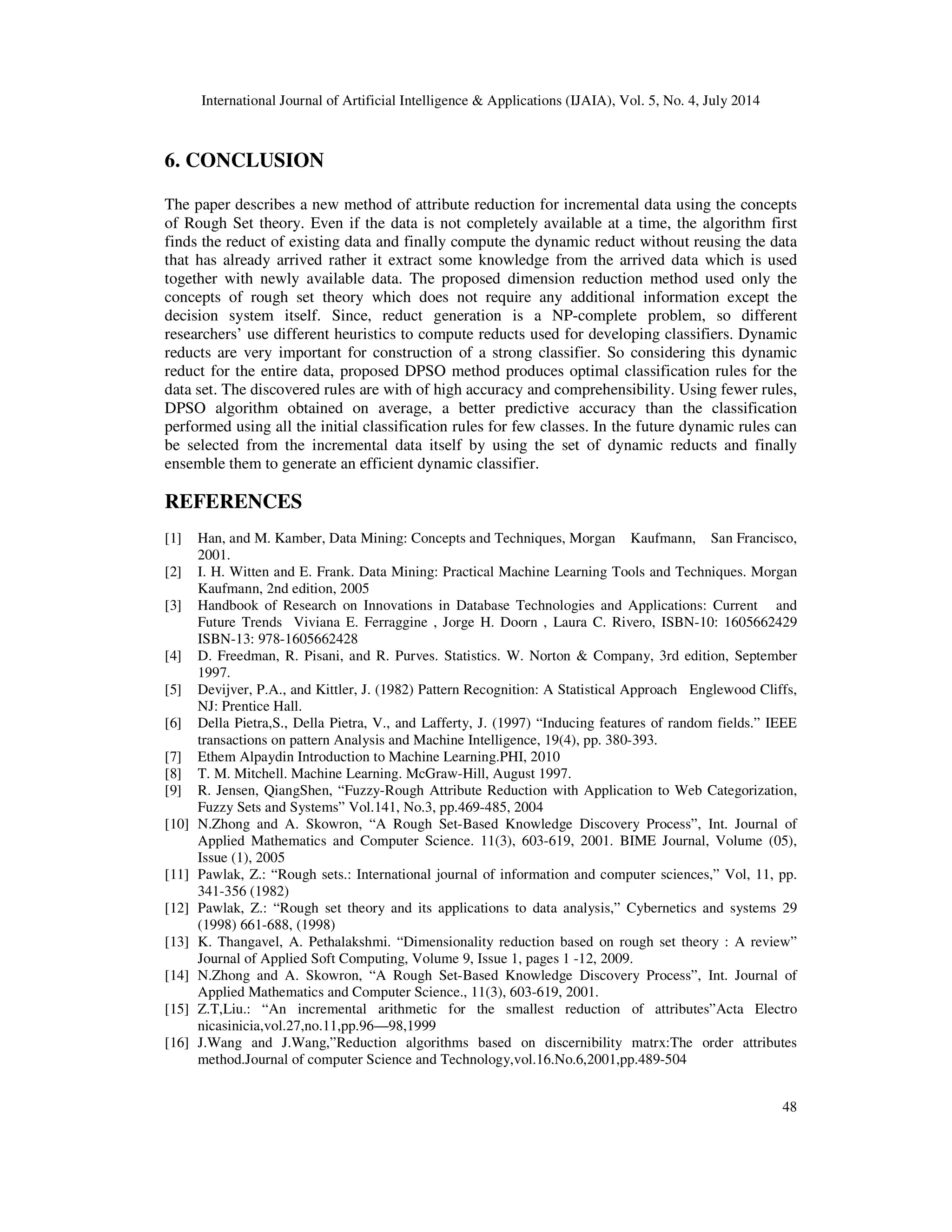 International Journal of Artificial Intelligence & Applications (IJAIA), Vol. 5, No. 4, July 2014
48
6. CONCLUSION
The paper describes a new method of attribute reduction for incremental data using the concepts
of Rough Set theory. Even if the data is not completely available at a time, the algorithm first
finds the reduct of existing data and finally compute the dynamic reduct without reusing the data
that has already arrived rather it extract some knowledge from the arrived data which is used
together with newly available data. The proposed dimension reduction method used only the
concepts of rough set theory which does not require any additional information except the
decision system itself. Since, reduct generation is a NP-complete problem, so different
researchers’ use different heuristics to compute reducts used for developing classifiers. Dynamic
reducts are very important for construction of a strong classifier. So considering this dynamic
reduct for the entire data, proposed DPSO method produces optimal classification rules for the
data set. The discovered rules are with of high accuracy and comprehensibility. Using fewer rules,
DPSO algorithm obtained on average, a better predictive accuracy than the classification
performed using all the initial classification rules for few classes. In the future dynamic rules can
be selected from the incremental data itself by using the set of dynamic reducts and finally
ensemble them to generate an efficient dynamic classifier.
REFERENCES
[1] Han, and M. Kamber, Data Mining: Concepts and Techniques, Morgan Kaufmann, San Francisco,
2001.
[2] I. H. Witten and E. Frank. Data Mining: Practical Machine Learning Tools and Techniques. Morgan
Kaufmann, 2nd edition, 2005
[3] Handbook of Research on Innovations in Database Technologies and Applications: Current and
Future Trends Viviana E. Ferraggine , Jorge H. Doorn , Laura C. Rivero, ISBN-10: 1605662429
ISBN-13: 978-1605662428
[4] D. Freedman, R. Pisani, and R. Purves. Statistics. W. Norton & Company, 3rd edition, September
1997.
[5] Devijver, P.A., and Kittler, J. (1982) Pattern Recognition: A Statistical Approach Englewood Cliffs,
NJ: Prentice Hall.
[6] Della Pietra,S., Della Pietra, V., and Lafferty, J. (1997) “Inducing features of random fields.” IEEE
transactions on pattern Analysis and Machine Intelligence, 19(4), pp. 380-393.
[7] Ethem Alpaydin Introduction to Machine Learning.PHI, 2010
[8] T. M. Mitchell. Machine Learning. McGraw-Hill, August 1997.
[9] R. Jensen, QiangShen, “Fuzzy-Rough Attribute Reduction with Application to Web Categorization,
Fuzzy Sets and Systems” Vol.141, No.3, pp.469-485, 2004
[10] N.Zhong and A. Skowron, “A Rough Set-Based Knowledge Discovery Process”, Int. Journal of
Applied Mathematics and Computer Science. 11(3), 603-619, 2001. BIME Journal, Volume (05),
Issue (1), 2005
[11] Pawlak, Z.: “Rough sets.: International journal of information and computer sciences,” Vol, 11, pp.
341-356 (1982)
[12] Pawlak, Z.: “Rough set theory and its applications to data analysis,” Cybernetics and systems 29
(1998) 661-688, (1998)
[13] K. Thangavel, A. Pethalakshmi. “Dimensionality reduction based on rough set theory : A review”
Journal of Applied Soft Computing, Volume 9, Issue 1, pages 1 -12, 2009.
[14] N.Zhong and A. Skowron, “A Rough Set-Based Knowledge Discovery Process”, Int. Journal of
Applied Mathematics and Computer Science., 11(3), 603-619, 2001.
[15] Z.T,Liu.: “An incremental arithmetic for the smallest reduction of attributes”Acta Electro
nicasinicia,vol.27,no.11,pp.96—98,1999
[16] J.Wang and J.Wang,”Reduction algorithms based on discernibility matrx:The order attributes
method.Journal of computer Science and Technology,vol.16.No.6,2001,pp.489-504
 