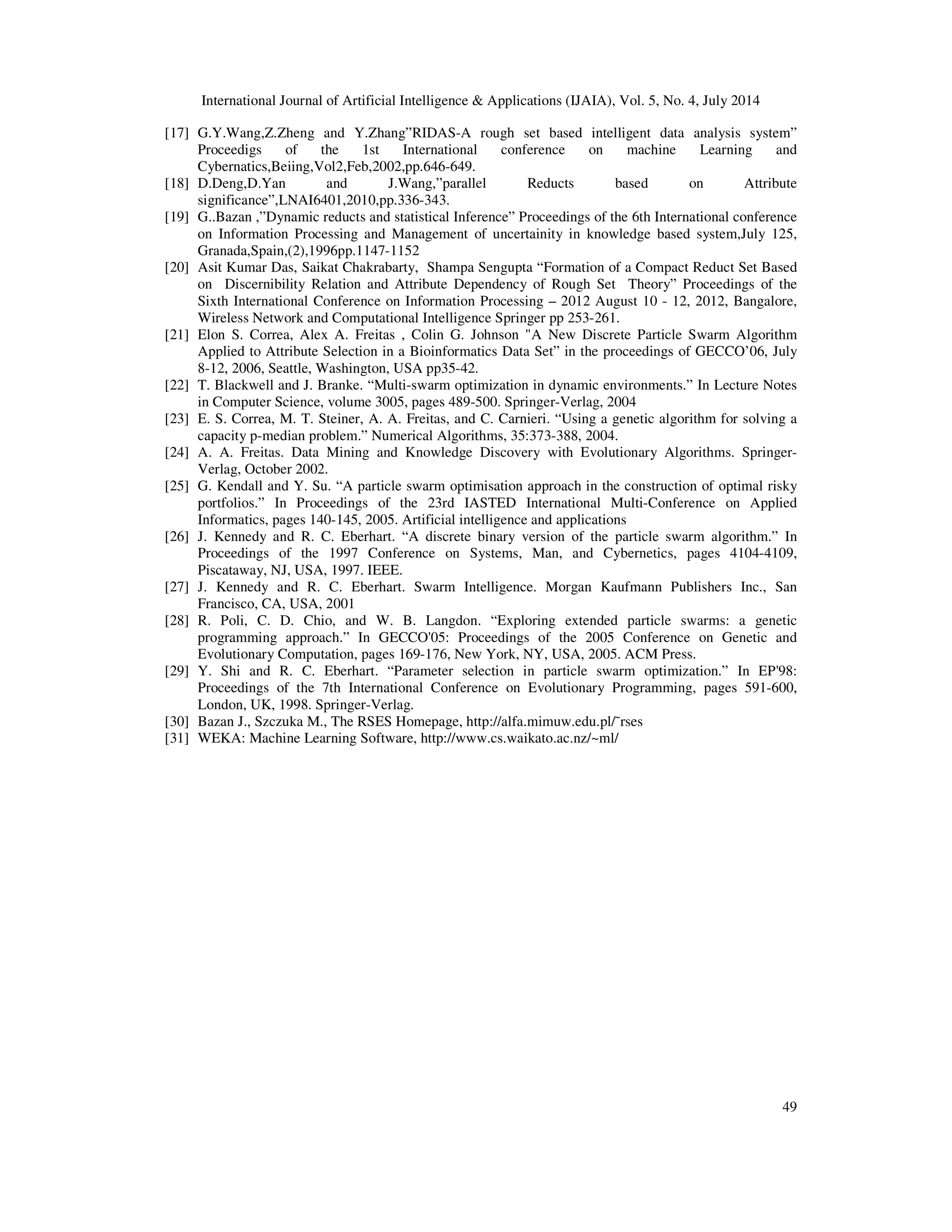 International Journal of Artificial Intelligence & Applications (IJAIA), Vol. 5, No. 4, July 2014
49
[17] G.Y.Wang,Z.Zheng and Y.Zhang”RIDAS-A rough set based intelligent data analysis system”
Proceedigs of the 1st International conference on machine Learning and
Cybernatics,Beiing,Vol2,Feb,2002,pp.646-649.
[18] D.Deng,D.Yan and J.Wang,”parallel Reducts based on Attribute
significance”,LNAI6401,2010,pp.336-343.
[19] G..Bazan ,”Dynamic reducts and statistical Inference” Proceedings of the 6th International conference
on Information Processing and Management of uncertainity in knowledge based system,July 125,
Granada,Spain,(2),1996pp.1147-1152
[20] Asit Kumar Das, Saikat Chakrabarty, Shampa Sengupta “Formation of a Compact Reduct Set Based
on Discernibility Relation and Attribute Dependency of Rough Set Theory” Proceedings of the
Sixth International Conference on Information Processing – 2012 August 10 - 12, 2012, Bangalore,
Wireless Network and Computational Intelligence Springer pp 253-261.
[21] Elon S. Correa, Alex A. Freitas , Colin G. Johnson "A New Discrete Particle Swarm Algorithm
Applied to Attribute Selection in a Bioinformatics Data Set” in the proceedings of GECCO’06, July
8-12, 2006, Seattle, Washington, USA pp35-42.
[22] T. Blackwell and J. Branke. “Multi-swarm optimization in dynamic environments.” In Lecture Notes
in Computer Science, volume 3005, pages 489-500. Springer-Verlag, 2004
[23] E. S. Correa, M. T. Steiner, A. A. Freitas, and C. Carnieri. “Using a genetic algorithm for solving a
capacity p-median problem.” Numerical Algorithms, 35:373-388, 2004.
[24] A. A. Freitas. Data Mining and Knowledge Discovery with Evolutionary Algorithms. Springer-
Verlag, October 2002.
[25] G. Kendall and Y. Su. “A particle swarm optimisation approach in the construction of optimal risky
portfolios.” In Proceedings of the 23rd IASTED International Multi-Conference on Applied
Informatics, pages 140-145, 2005. Artificial intelligence and applications
[26] J. Kennedy and R. C. Eberhart. “A discrete binary version of the particle swarm algorithm.” In
Proceedings of the 1997 Conference on Systems, Man, and Cybernetics, pages 4104-4109,
Piscataway, NJ, USA, 1997. IEEE.
[27] J. Kennedy and R. C. Eberhart. Swarm Intelligence. Morgan Kaufmann Publishers Inc., San
Francisco, CA, USA, 2001
[28] R. Poli, C. D. Chio, and W. B. Langdon. “Exploring extended particle swarms: a genetic
programming approach.” In GECCO'05: Proceedings of the 2005 Conference on Genetic and
Evolutionary Computation, pages 169-176, New York, NY, USA, 2005. ACM Press.
[29] Y. Shi and R. C. Eberhart. “Parameter selection in particle swarm optimization.” In EP'98:
Proceedings of the 7th International Conference on Evolutionary Programming, pages 591-600,
London, UK, 1998. Springer-Verlag.
[30] Bazan J., Szczuka M., The RSES Homepage, http://alfa.mimuw.edu.pl/˜rses
[31] WEKA: Machine Learning Software, http://www.cs.waikato.ac.nz/~ml/
 