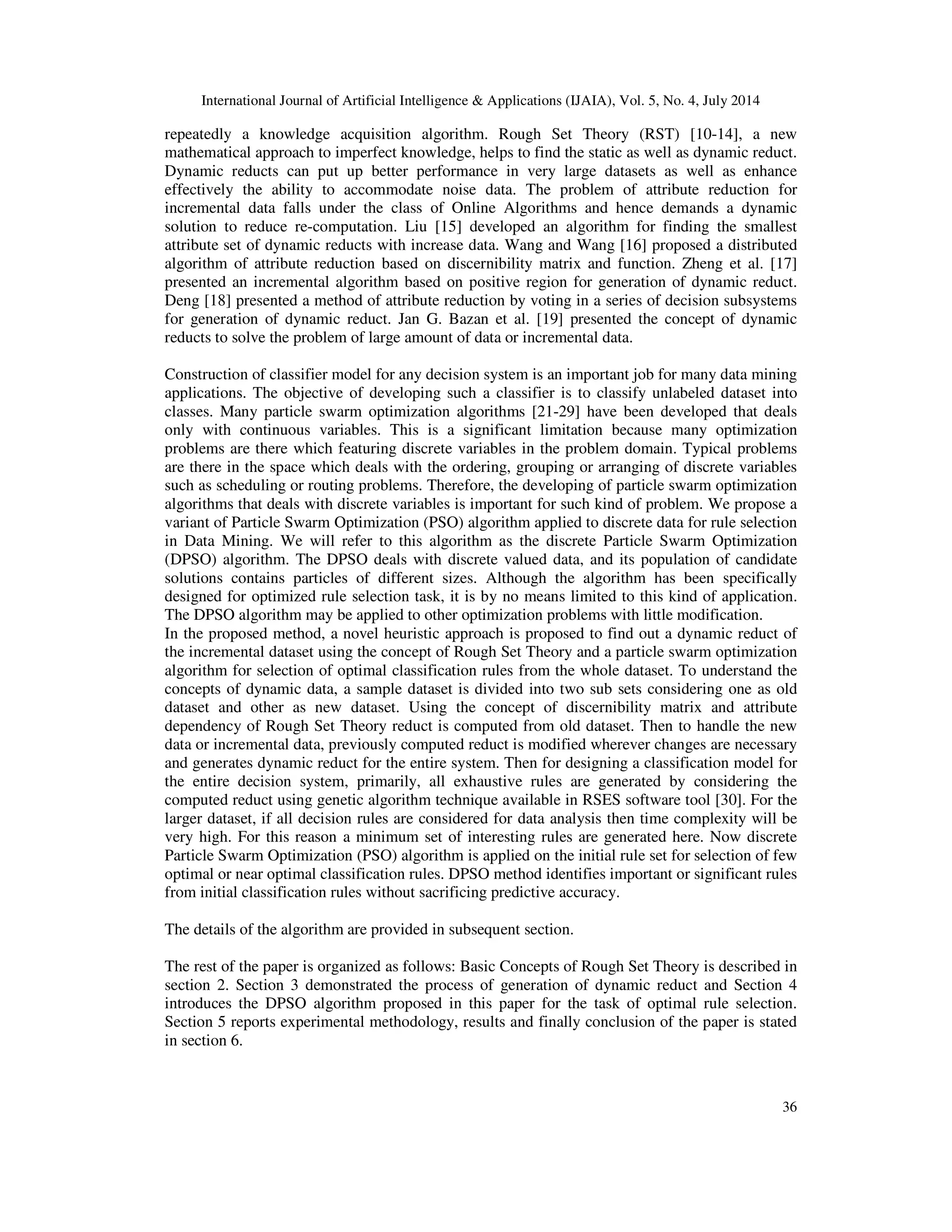 International Journal of Artificial Intelligence & Applications (IJAIA), Vol. 5, No. 4, July 2014
36
repeatedly a knowledge acquisition algorithm. Rough Set Theory (RST) [10-14], a new
mathematical approach to imperfect knowledge, helps to find the static as well as dynamic reduct.
Dynamic reducts can put up better performance in very large datasets as well as enhance
effectively the ability to accommodate noise data. The problem of attribute reduction for
incremental data falls under the class of Online Algorithms and hence demands a dynamic
solution to reduce re-computation. Liu [15] developed an algorithm for finding the smallest
attribute set of dynamic reducts with increase data. Wang and Wang [16] proposed a distributed
algorithm of attribute reduction based on discernibility matrix and function. Zheng et al. [17]
presented an incremental algorithm based on positive region for generation of dynamic reduct.
Deng [18] presented a method of attribute reduction by voting in a series of decision subsystems
for generation of dynamic reduct. Jan G. Bazan et al. [19] presented the concept of dynamic
reducts to solve the problem of large amount of data or incremental data.
Construction of classifier model for any decision system is an important job for many data mining
applications. The objective of developing such a classifier is to classify unlabeled dataset into
classes. Many particle swarm optimization algorithms [21-29] have been developed that deals
only with continuous variables. This is a significant limitation because many optimization
problems are there which featuring discrete variables in the problem domain. Typical problems
are there in the space which deals with the ordering, grouping or arranging of discrete variables
such as scheduling or routing problems. Therefore, the developing of particle swarm optimization
algorithms that deals with discrete variables is important for such kind of problem. We propose a
variant of Particle Swarm Optimization (PSO) algorithm applied to discrete data for rule selection
in Data Mining. We will refer to this algorithm as the discrete Particle Swarm Optimization
(DPSO) algorithm. The DPSO deals with discrete valued data, and its population of candidate
solutions contains particles of different sizes. Although the algorithm has been specifically
designed for optimized rule selection task, it is by no means limited to this kind of application.
The DPSO algorithm may be applied to other optimization problems with little modification.
In the proposed method, a novel heuristic approach is proposed to find out a dynamic reduct of
the incremental dataset using the concept of Rough Set Theory and a particle swarm optimization
algorithm for selection of optimal classification rules from the whole dataset. To understand the
concepts of dynamic data, a sample dataset is divided into two sub sets considering one as old
dataset and other as new dataset. Using the concept of discernibility matrix and attribute
dependency of Rough Set Theory reduct is computed from old dataset. Then to handle the new
data or incremental data, previously computed reduct is modified wherever changes are necessary
and generates dynamic reduct for the entire system. Then for designing a classification model for
the entire decision system, primarily, all exhaustive rules are generated by considering the
computed reduct using genetic algorithm technique available in RSES software tool [30]. For the
larger dataset, if all decision rules are considered for data analysis then time complexity will be
very high. For this reason a minimum set of interesting rules are generated here. Now discrete
Particle Swarm Optimization (PSO) algorithm is applied on the initial rule set for selection of few
optimal or near optimal classification rules. DPSO method identifies important or significant rules
from initial classification rules without sacrificing predictive accuracy.
The details of the algorithm are provided in subsequent section.
The rest of the paper is organized as follows: Basic Concepts of Rough Set Theory is described in
section 2. Section 3 demonstrated the process of generation of dynamic reduct and Section 4
introduces the DPSO algorithm proposed in this paper for the task of optimal rule selection.
Section 5 reports experimental methodology, results and finally conclusion of the paper is stated
in section 6.
 
