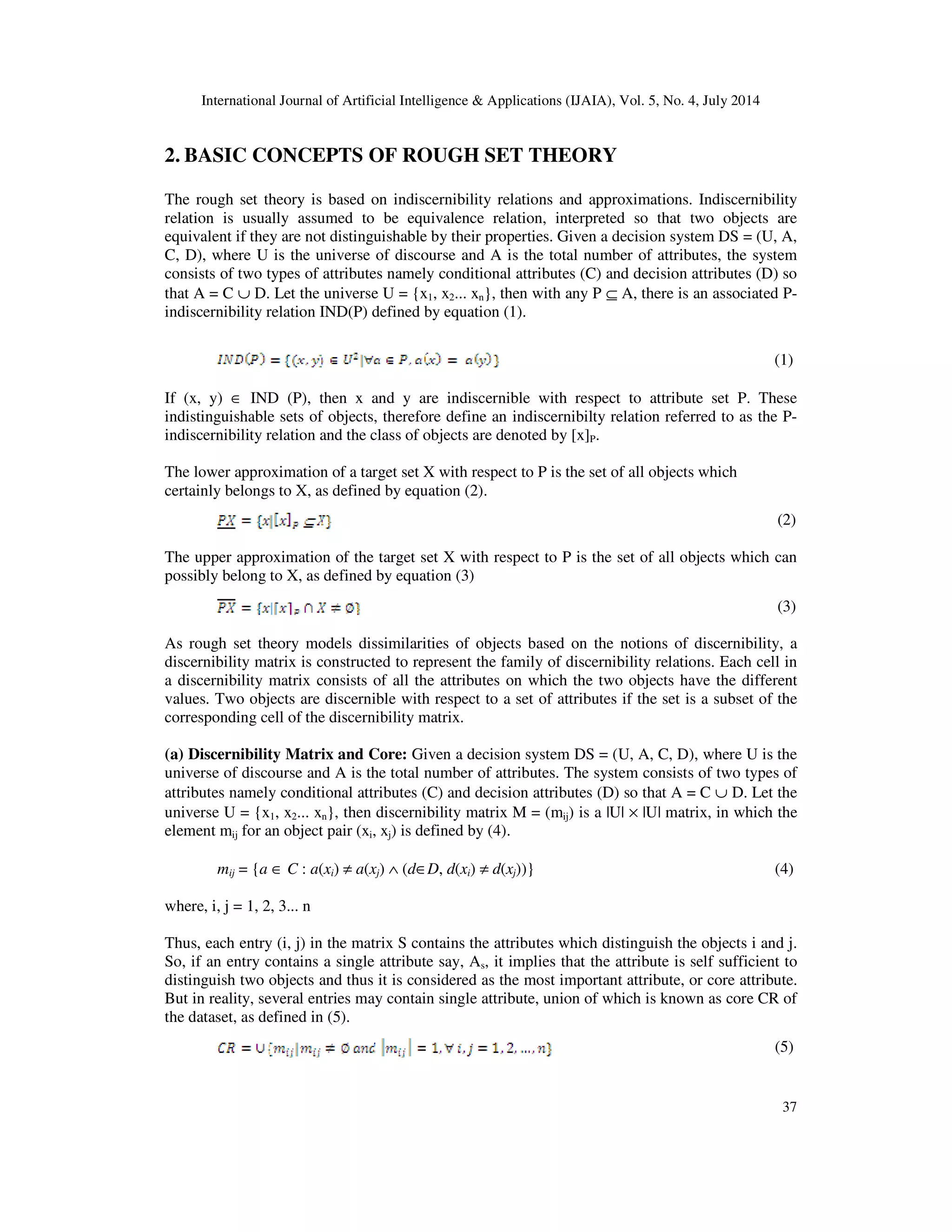 International Journal of Artificial Intelligence & Applications (IJAIA), Vol. 5, No. 4, July 2014
37
2. BASIC CONCEPTS OF ROUGH SET THEORY
The rough set theory is based on indiscernibility relations and approximations. Indiscernibility
relation is usually assumed to be equivalence relation, interpreted so that two objects are
equivalent if they are not distinguishable by their properties. Given a decision system DS = (U, A,
C, D), where U is the universe of discourse and A is the total number of attributes, the system
consists of two types of attributes namely conditional attributes (C) and decision attributes (D) so
that A = C ∪ D. Let the universe U = {x1, x2... xn}, then with any P ⊆ A, there is an associated P-
indiscernibility relation IND(P) defined by equation (1).
(1)
If (x, y) ∈ IND (P), then x and y are indiscernible with respect to attribute set P. These
indistinguishable sets of objects, therefore define an indiscernibilty relation referred to as the P-
indiscernibility relation and the class of objects are denoted by [x]P.
The lower approximation of a target set X with respect to P is the set of all objects which
certainly belongs to X, as defined by equation (2).
(2)
The upper approximation of the target set X with respect to P is the set of all objects which can
possibly belong to X, as defined by equation (3)
(3)
As rough set theory models dissimilarities of objects based on the notions of discernibility, a
discernibility matrix is constructed to represent the family of discernibility relations. Each cell in
a discernibility matrix consists of all the attributes on which the two objects have the different
values. Two objects are discernible with respect to a set of attributes if the set is a subset of the
corresponding cell of the discernibility matrix.
(a) Discernibility Matrix and Core: Given a decision system DS = (U, A, C, D), where U is the
universe of discourse and A is the total number of attributes. The system consists of two types of
attributes namely conditional attributes (C) and decision attributes (D) so that A = C ∪ D. Let the
universe U = {x1, x2... xn}, then discernibility matrix M = (mij) is a |U| × |U| matrix, in which the
element mij for an object pair (xi, xj) is defined by (4).
mij = {a ∈ C : a(xi) ≠ a(xj) ∧ (d∈D, d(xi) ≠ d(xj))} (4)
where, i, j = 1, 2, 3... n
Thus, each entry (i, j) in the matrix S contains the attributes which distinguish the objects i and j.
So, if an entry contains a single attribute say, As, it implies that the attribute is self sufficient to
distinguish two objects and thus it is considered as the most important attribute, or core attribute.
But in reality, several entries may contain single attribute, union of which is known as core CR of
the dataset, as defined in (5).
(5)
 