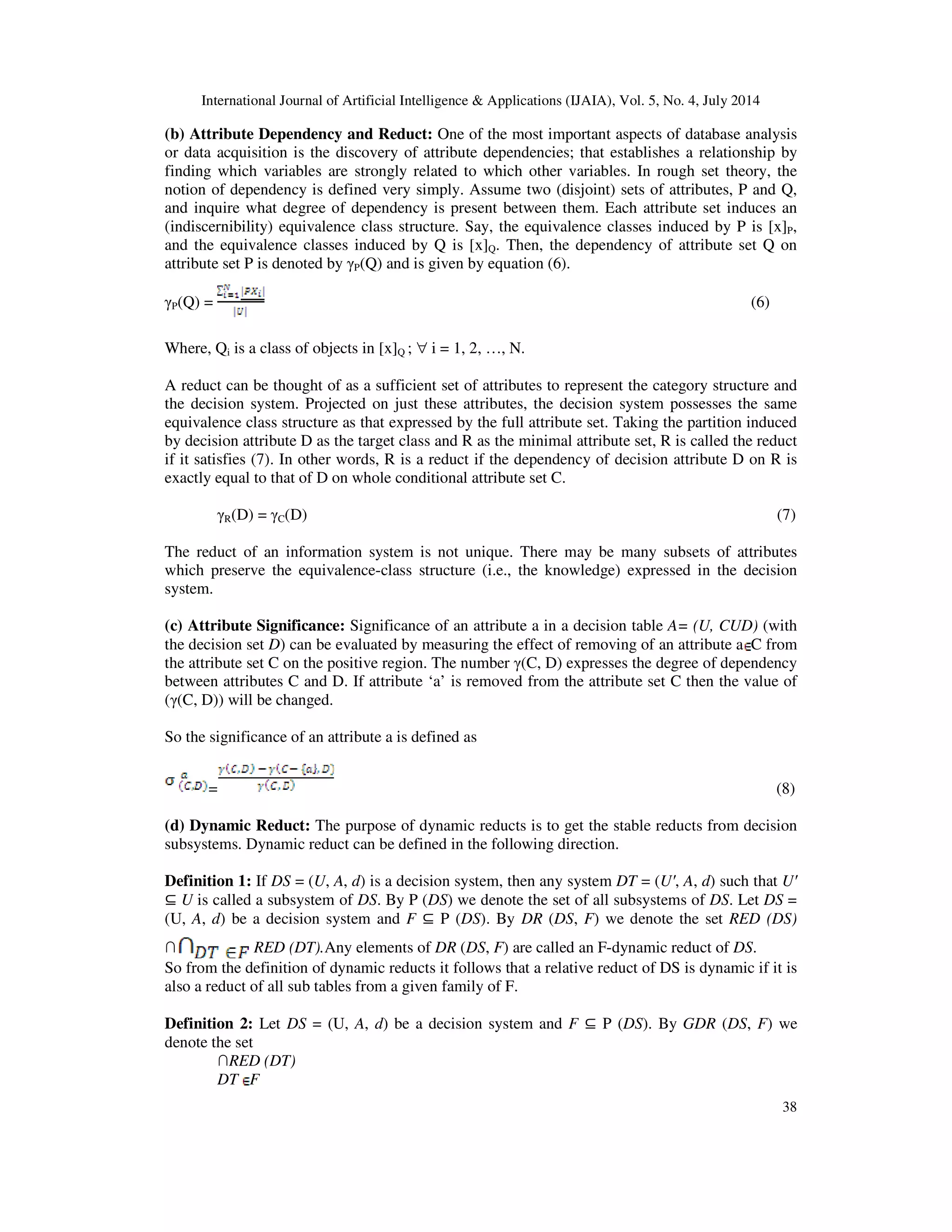 International Journal of Artificial Intelligence & Applications (IJAIA), Vol. 5, No. 4, July 2014
38
(b) Attribute Dependency and Reduct: One of the most important aspects of database analysis
or data acquisition is the discovery of attribute dependencies; that establishes a relationship by
finding which variables are strongly related to which other variables. In rough set theory, the
notion of dependency is defined very simply. Assume two (disjoint) sets of attributes, P and Q,
and inquire what degree of dependency is present between them. Each attribute set induces an
(indiscernibility) equivalence class structure. Say, the equivalence classes induced by P is [x]P,
and the equivalence classes induced by Q is [x]Q. Then, the dependency of attribute set Q on
attribute set P is denoted by γP(Q) and is given by equation (6).
γP(Q) = (6)
Where, Qi is a class of objects in [x]Q ; ∀ i = 1, 2, …, N.
A reduct can be thought of as a sufficient set of attributes to represent the category structure and
the decision system. Projected on just these attributes, the decision system possesses the same
equivalence class structure as that expressed by the full attribute set. Taking the partition induced
by decision attribute D as the target class and R as the minimal attribute set, R is called the reduct
if it satisfies (7). In other words, R is a reduct if the dependency of decision attribute D on R is
exactly equal to that of D on whole conditional attribute set C.
γR(D) = γC(D) (7)
The reduct of an information system is not unique. There may be many subsets of attributes
which preserve the equivalence-class structure (i.e., the knowledge) expressed in the decision
system.
(c) Attribute Significance: Significance of an attribute a in a decision table A= (U, CUD) (with
the decision set D) can be evaluated by measuring the effect of removing of an attribute a C from
the attribute set C on the positive region. The number γ(C, D) expresses the degree of dependency
between attributes C and D. If attribute ‘a’ is removed from the attribute set C then the value of
(γ(C, D)) will be changed.
So the significance of an attribute a is defined as
= (8)
(d) Dynamic Reduct: The purpose of dynamic reducts is to get the stable reducts from decision
subsystems. Dynamic reduct can be defined in the following direction.
Definition 1: If DS = (U, A, d) is a decision system, then any system DT = (Uʹ, A, d) such that Uʹ
⊆ U is called a subsystem of DS. By P (DS) we denote the set of all subsystems of DS. Let DS =
(U, A, d) be a decision system and F ⊆ P (DS). By DR (DS, F) we denote the set RED (DS)
∩ RED (DT).Any elements of DR (DS, F) are called an F-dynamic reduct of DS.
So from the definition of dynamic reducts it follows that a relative reduct of DS is dynamic if it is
also a reduct of all sub tables from a given family of F.
Definition 2: Let DS = (U, A, d) be a decision system and F ⊆ P (DS). By GDR (DS, F) we
denote the set
∩RED (DT)
DT F
 