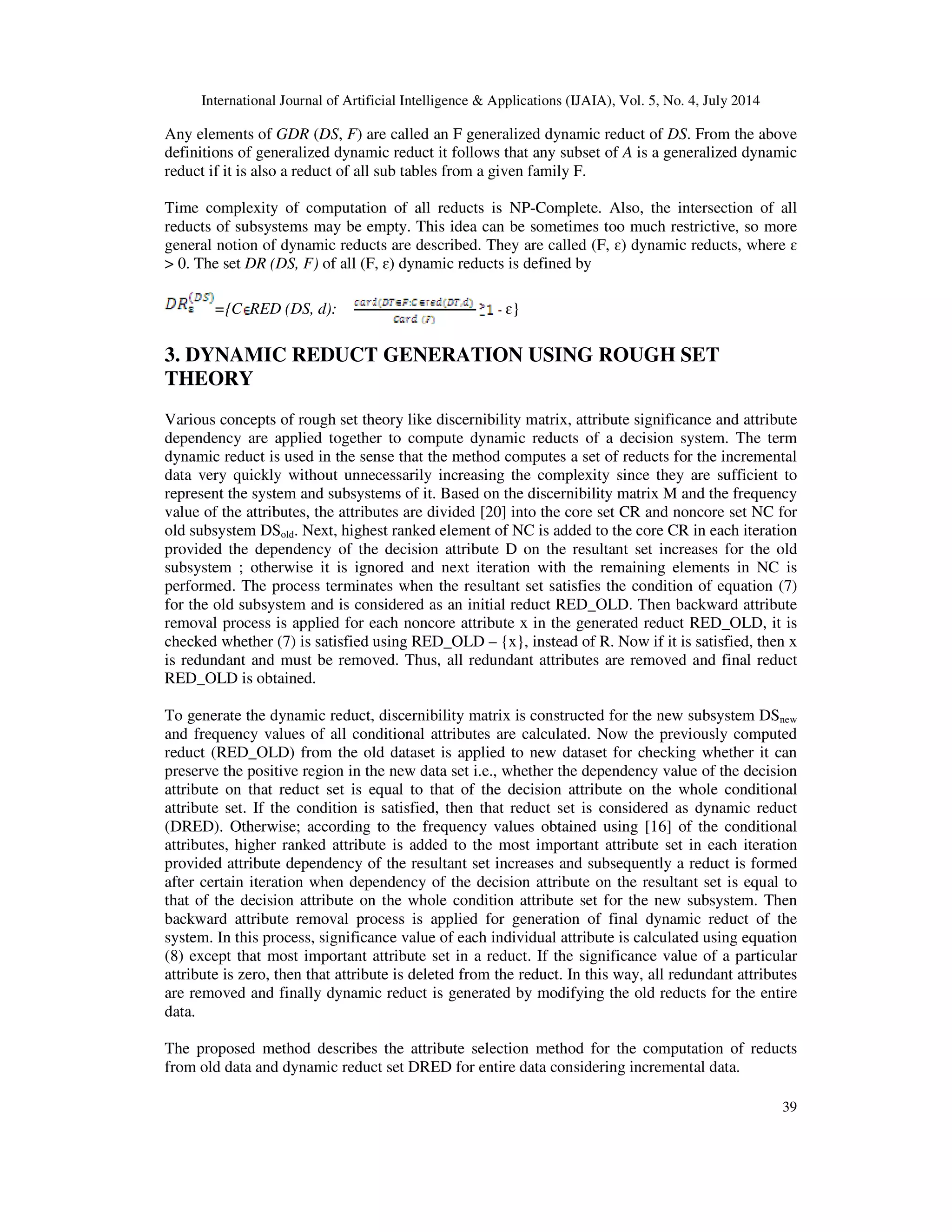 International Journal of Artificial Intelligence & Applications (IJAIA), Vol. 5, No. 4, July 2014
39
Any elements of GDR (DS, F) are called an F generalized dynamic reduct of DS. From the above
definitions of generalized dynamic reduct it follows that any subset of A is a generalized dynamic
reduct if it is also a reduct of all sub tables from a given family F.
Time complexity of computation of all reducts is NP-Complete. Also, the intersection of all
reducts of subsystems may be empty. This idea can be sometimes too much restrictive, so more
general notion of dynamic reducts are described. They are called (F, ɛ) dynamic reducts, where ɛ
> 0. The set DR (DS, F) of all (F, ɛ) dynamic reducts is defined by
={C RED (DS, d): ɛ}
3. DYNAMIC REDUCT GENERATION USING ROUGH SET
THEORY
Various concepts of rough set theory like discernibility matrix, attribute significance and attribute
dependency are applied together to compute dynamic reducts of a decision system. The term
dynamic reduct is used in the sense that the method computes a set of reducts for the incremental
data very quickly without unnecessarily increasing the complexity since they are sufficient to
represent the system and subsystems of it. Based on the discernibility matrix M and the frequency
value of the attributes, the attributes are divided [20] into the core set CR and noncore set NC for
old subsystem DSold. Next, highest ranked element of NC is added to the core CR in each iteration
provided the dependency of the decision attribute D on the resultant set increases for the old
subsystem ; otherwise it is ignored and next iteration with the remaining elements in NC is
performed. The process terminates when the resultant set satisfies the condition of equation (7)
for the old subsystem and is considered as an initial reduct RED_OLD. Then backward attribute
removal process is applied for each noncore attribute x in the generated reduct RED_OLD, it is
checked whether (7) is satisfied using RED_OLD – {x}, instead of R. Now if it is satisfied, then x
is redundant and must be removed. Thus, all redundant attributes are removed and final reduct
RED_OLD is obtained.
To generate the dynamic reduct, discernibility matrix is constructed for the new subsystem DSnew
and frequency values of all conditional attributes are calculated. Now the previously computed
reduct (RED_OLD) from the old dataset is applied to new dataset for checking whether it can
preserve the positive region in the new data set i.e., whether the dependency value of the decision
attribute on that reduct set is equal to that of the decision attribute on the whole conditional
attribute set. If the condition is satisfied, then that reduct set is considered as dynamic reduct
(DRED). Otherwise; according to the frequency values obtained using [16] of the conditional
attributes, higher ranked attribute is added to the most important attribute set in each iteration
provided attribute dependency of the resultant set increases and subsequently a reduct is formed
after certain iteration when dependency of the decision attribute on the resultant set is equal to
that of the decision attribute on the whole condition attribute set for the new subsystem. Then
backward attribute removal process is applied for generation of final dynamic reduct of the
system. In this process, significance value of each individual attribute is calculated using equation
(8) except that most important attribute set in a reduct. If the significance value of a particular
attribute is zero, then that attribute is deleted from the reduct. In this way, all redundant attributes
are removed and finally dynamic reduct is generated by modifying the old reducts for the entire
data.
The proposed method describes the attribute selection method for the computation of reducts
from old data and dynamic reduct set DRED for entire data considering incremental data.
 