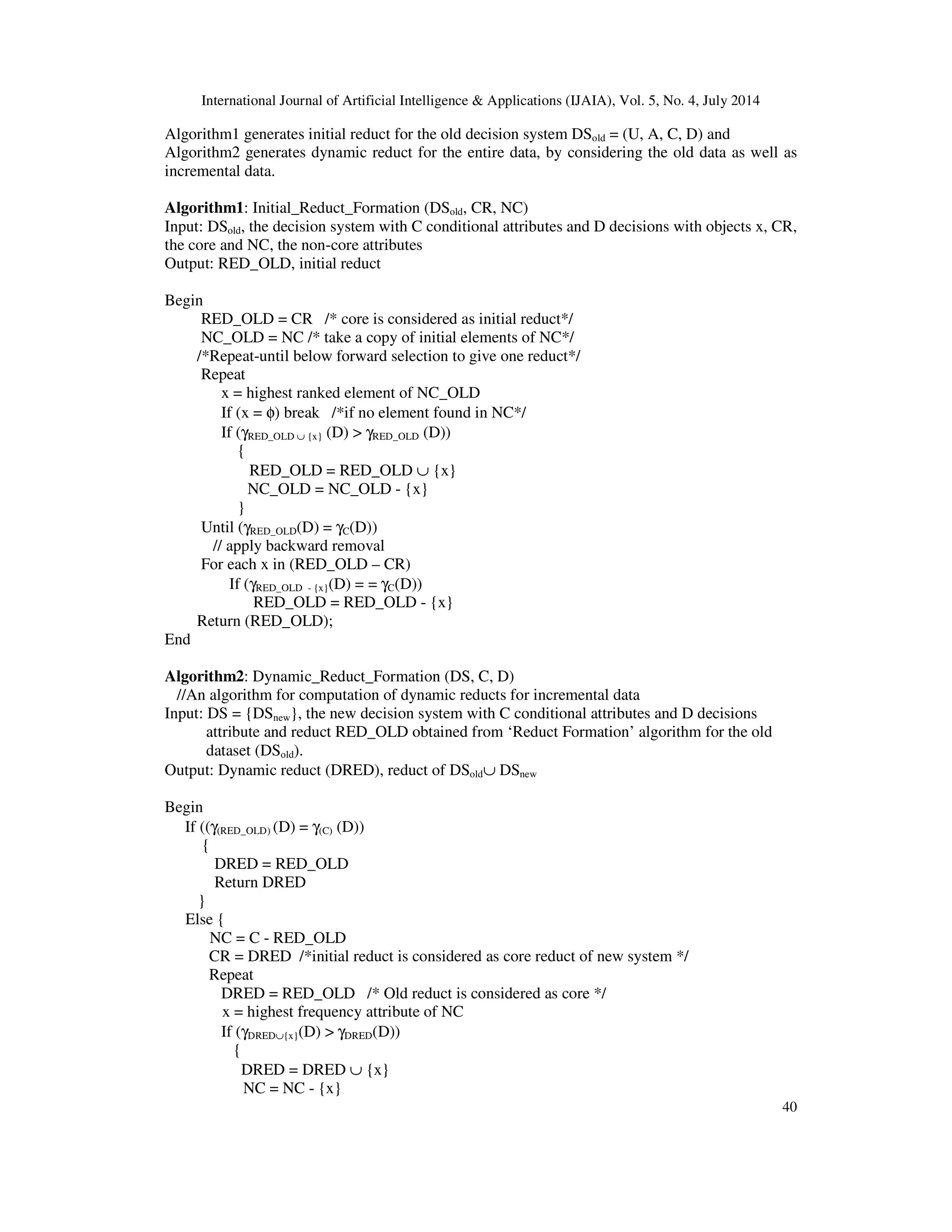 International Journal of Artificial Intelligence & Applications (IJAIA), Vol. 5, No. 4, July 2014
40
Algorithm1 generates initial reduct for the old decision system DSold = (U, A, C, D) and
Algorithm2 generates dynamic reduct for the entire data, by considering the old data as well as
incremental data.
Algorithm1: Initial_Reduct_Formation (DSold, CR, NC)
Input: DSold, the decision system with C conditional attributes and D decisions with objects x, CR,
the core and NC, the non-core attributes
Output: RED_OLD, initial reduct
Begin
RED_OLD = CR /* core is considered as initial reduct*/
NC_OLD = NC /* take a copy of initial elements of NC*/
/*Repeat-until below forward selection to give one reduct*/
Repeat
x = highest ranked element of NC_OLD
If (x = φ) break /*if no element found in NC*/
If (γRED_OLD ∪ {x} (D) > γRED_OLD (D))
{
RED_OLD = RED_OLD ∪ {x}
NC_OLD = NC_OLD - {x}
}
Until (γRED_OLD(D) = γC(D))
// apply backward removal
For each x in (RED_OLD – CR)
If (γRED_OLD - {x}(D) = = γC(D))
RED_OLD = RED_OLD - {x}
Return (RED_OLD);
End
Algorithm2: Dynamic_Reduct_Formation (DS, C, D)
//An algorithm for computation of dynamic reducts for incremental data
Input: DS = {DSnew}, the new decision system with C conditional attributes and D decisions
attribute and reduct RED_OLD obtained from ‘Reduct Formation’ algorithm for the old
dataset (DSold).
Output: Dynamic reduct (DRED), reduct of DSold∪ DSnew
Begin
If ((γ(RED_OLD) (D) = γ(C) (D))
{
DRED = RED_OLD
Return DRED
}
Else {
NC = C - RED_OLD
CR = DRED /*initial reduct is considered as core reduct of new system */
Repeat
DRED = RED_OLD /* Old reduct is considered as core */
x = highest frequency attribute of NC
If (γDRED∪{x}(D) > γDRED(D))
{
DRED = DRED ∪ {x}
NC = NC - {x}
 