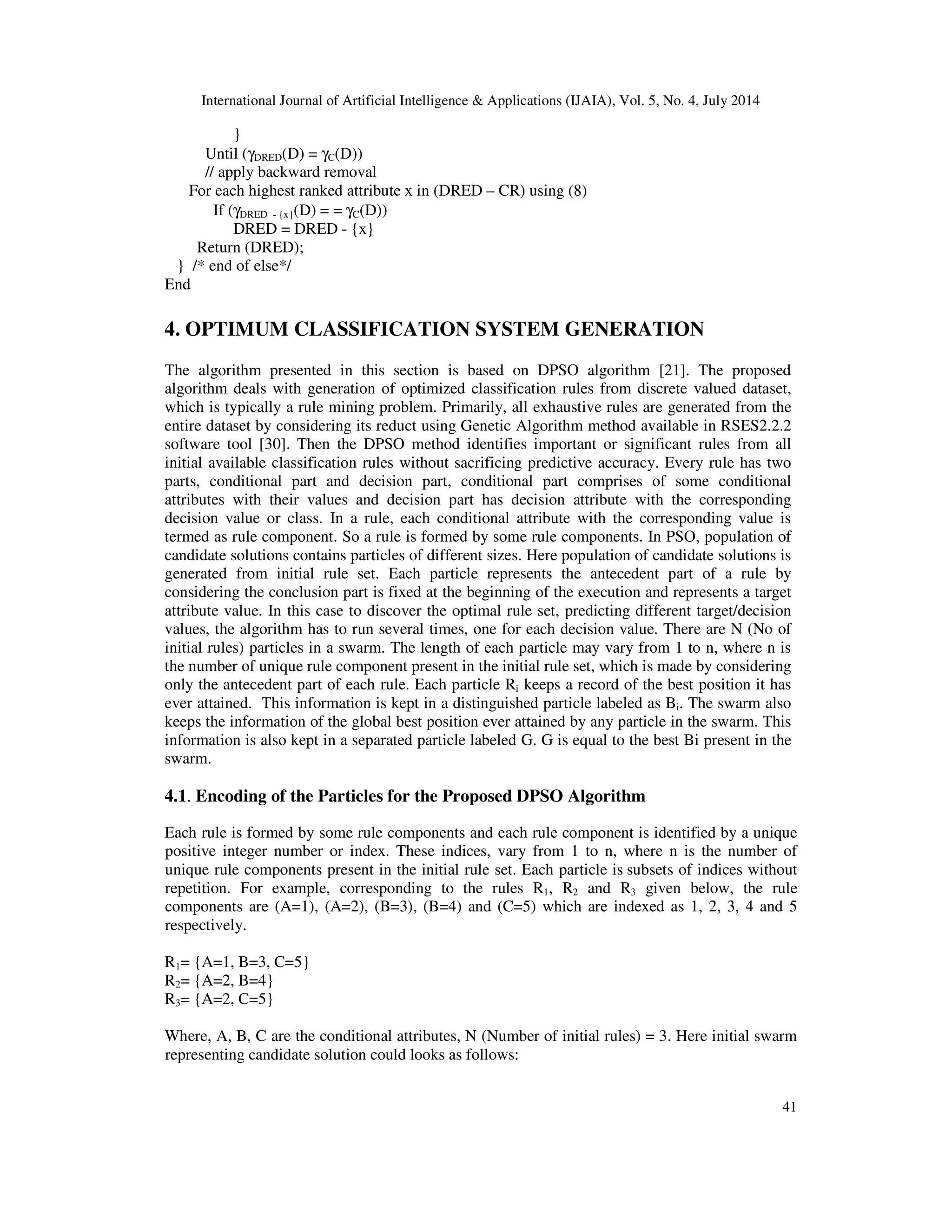 International Journal of Artificial Intelligence & Applications (IJAIA), Vol. 5, No. 4, July 2014
41
}
Until (γDRED(D) = γC(D))
// apply backward removal
For each highest ranked attribute x in (DRED – CR) using (8)
If (γDRED - {x}(D) = = γC(D))
DRED = DRED - {x}
Return (DRED);
} /* end of else*/
End
4. OPTIMUM CLASSIFICATION SYSTEM GENERATION
The algorithm presented in this section is based on DPSO algorithm [21]. The proposed
algorithm deals with generation of optimized classification rules from discrete valued dataset,
which is typically a rule mining problem. Primarily, all exhaustive rules are generated from the
entire dataset by considering its reduct using Genetic Algorithm method available in RSES2.2.2
software tool [30]. Then the DPSO method identifies important or significant rules from all
initial available classification rules without sacrificing predictive accuracy. Every rule has two
parts, conditional part and decision part, conditional part comprises of some conditional
attributes with their values and decision part has decision attribute with the corresponding
decision value or class. In a rule, each conditional attribute with the corresponding value is
termed as rule component. So a rule is formed by some rule components. In PSO, population of
candidate solutions contains particles of different sizes. Here population of candidate solutions is
generated from initial rule set. Each particle represents the antecedent part of a rule by
considering the conclusion part is fixed at the beginning of the execution and represents a target
attribute value. In this case to discover the optimal rule set, predicting different target/decision
values, the algorithm has to run several times, one for each decision value. There are N (No of
initial rules) particles in a swarm. The length of each particle may vary from 1 to n, where n is
the number of unique rule component present in the initial rule set, which is made by considering
only the antecedent part of each rule. Each particle Ri keeps a record of the best position it has
ever attained. This information is kept in a distinguished particle labeled as Bi. The swarm also
keeps the information of the global best position ever attained by any particle in the swarm. This
information is also kept in a separated particle labeled G. G is equal to the best Bi present in the
swarm.
4.1. Encoding of the Particles for the Proposed DPSO Algorithm
Each rule is formed by some rule components and each rule component is identified by a unique
positive integer number or index. These indices, vary from 1 to n, where n is the number of
unique rule components present in the initial rule set. Each particle is subsets of indices without
repetition. For example, corresponding to the rules R1, R2 and R3 given below, the rule
components are (A=1), (A=2), (B=3), (B=4) and (C=5) which are indexed as 1, 2, 3, 4 and 5
respectively.
R1= {A=1, B=3, C=5}
R2= {A=2, B=4}
R3= {A=2, C=5}
Where, A, B, C are the conditional attributes, N (Number of initial rules) = 3. Here initial swarm
representing candidate solution could looks as follows:
 
