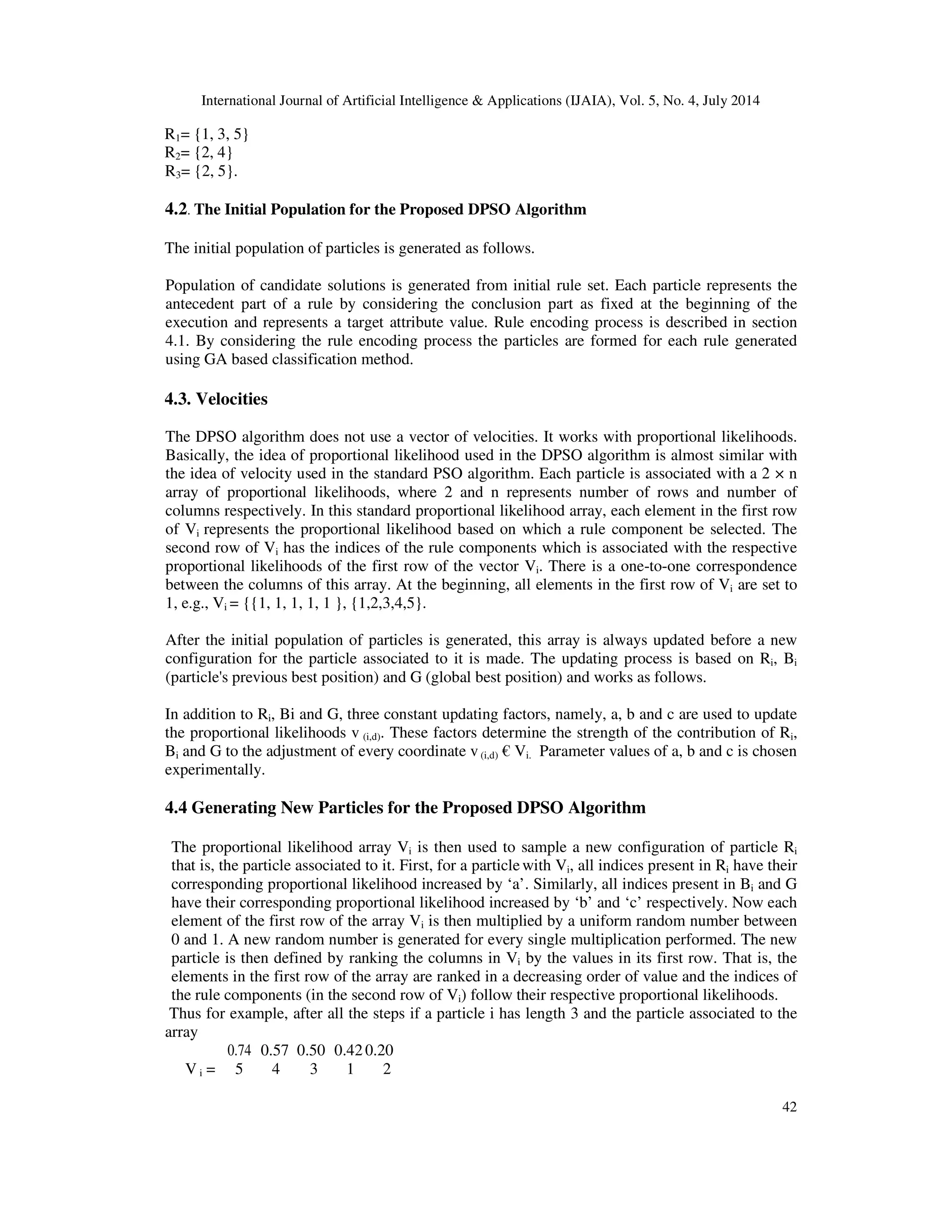 International Journal of Artificial Intelligence & Applications (IJAIA), Vol. 5, No. 4, July 2014
42
R1= {1, 3, 5}
R2= {2, 4}
R3= {2, 5}.
4.2. The Initial Population for the Proposed DPSO Algorithm
The initial population of particles is generated as follows.
Population of candidate solutions is generated from initial rule set. Each particle represents the
antecedent part of a rule by considering the conclusion part as fixed at the beginning of the
execution and represents a target attribute value. Rule encoding process is described in section
4.1. By considering the rule encoding process the particles are formed for each rule generated
using GA based classification method.
4.3. Velocities
The DPSO algorithm does not use a vector of velocities. It works with proportional likelihoods.
Basically, the idea of proportional likelihood used in the DPSO algorithm is almost similar with
the idea of velocity used in the standard PSO algorithm. Each particle is associated with a 2 × n
array of proportional likelihoods, where 2 and n represents number of rows and number of
columns respectively. In this standard proportional likelihood array, each element in the first row
of Vi represents the proportional likelihood based on which a rule component be selected. The
second row of Vi has the indices of the rule components which is associated with the respective
proportional likelihoods of the first row of the vector Vi. There is a one-to-one correspondence
between the columns of this array. At the beginning, all elements in the first row of Vi are set to
1, e.g., Vi = {{1, 1, 1, 1, 1 }, {1,2,3,4,5}.
After the initial population of particles is generated, this array is always updated before a new
configuration for the particle associated to it is made. The updating process is based on Ri, Bi
(particle's previous best position) and G (global best position) and works as follows.
In addition to Ri, Bi and G, three constant updating factors, namely, a, b and c are used to update
the proportional likelihoods v (i,d). These factors determine the strength of the contribution of Ri,
Bi and G to the adjustment of every coordinate v(i,d) € Vi. Parameter values of a, b and c is chosen
experimentally.
4.4 Generating New Particles for the Proposed DPSO Algorithm
The proportional likelihood array Vi is then used to sample a new configuration of particle Ri
that is, the particle associated to it. First, for a particlewith Vi, all indices present in Ri have their
corresponding proportional likelihood increased by ‘a’. Similarly, all indices present in Bi and G
have their corresponding proportional likelihood increased by ‘b’ and ‘c’ respectively. Now each
element of the first row of the array Vi is then multiplied by a uniform random number between
0 and 1. A new random number is generated for every single multiplication performed. The new
particle is then defined by ranking the columns in Vi by the values in its first row. That is, the
elements in the first row of the array are ranked in a decreasing order of value and the indices of
the rule components (in the second row of Vi) follow their respective proportional likelihoods.
Thus for example, after all the steps if a particle i has length 3 and the particle associated to the
array
V i =
0.74 0.57 0.50 0.420.20
5 4 3 1 2
 