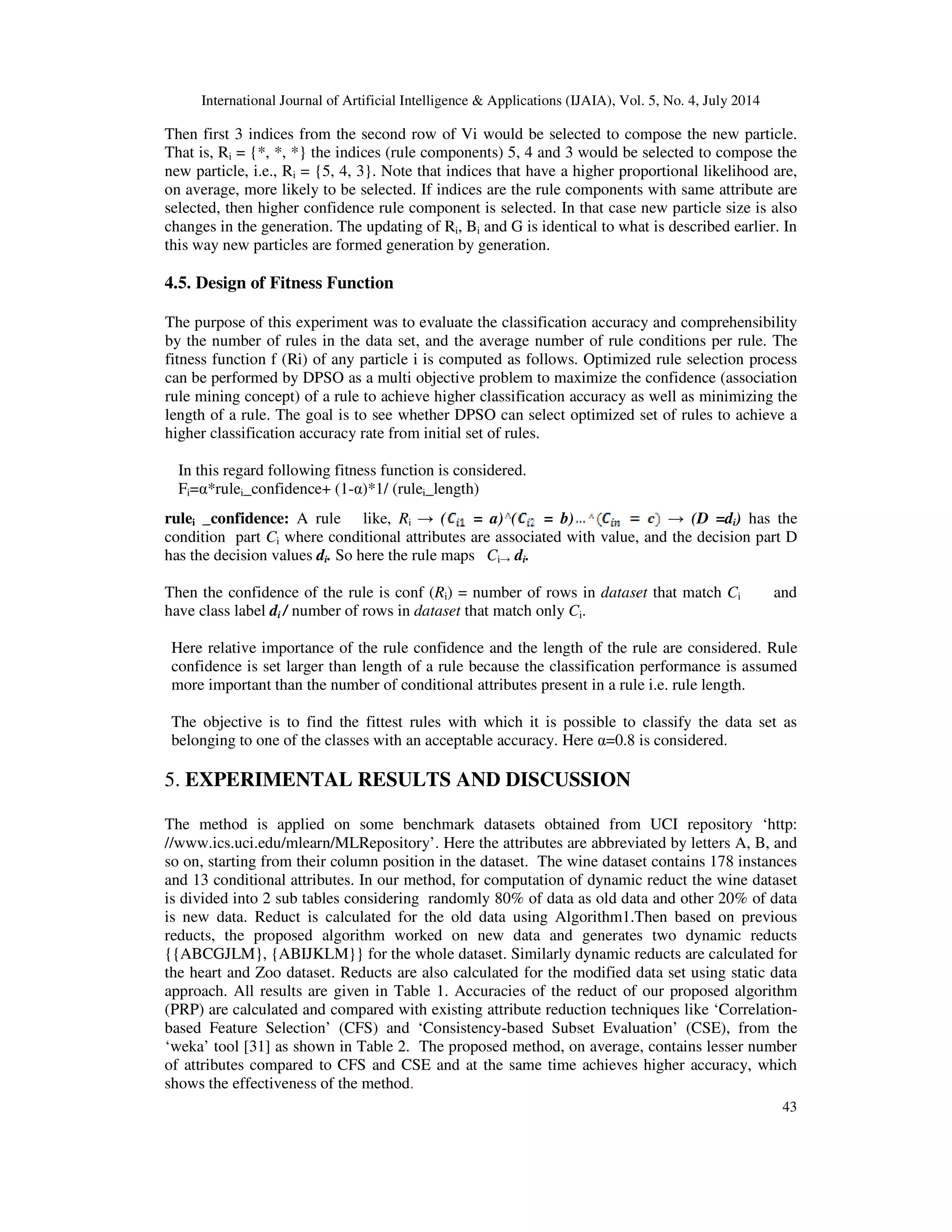 International Journal of Artificial Intelligence & Applications (IJAIA), Vol. 5, No. 4, July 2014
43
Then first 3 indices from the second row of Vi would be selected to compose the new particle.
That is, Ri = {*, *, *} the indices (rule components) 5, 4 and 3 would be selected to compose the
new particle, i.e., Ri = {5, 4, 3}. Note that indices that have a higher proportional likelihood are,
on average, more likely to be selected. If indices are the rule components with same attribute are
selected, then higher confidence rule component is selected. In that case new particle size is also
changes in the generation. The updating of Ri, Bi and G is identical to what is described earlier. In
this way new particles are formed generation by generation.
4.5. Design of Fitness Function
The purpose of this experiment was to evaluate the classification accuracy and comprehensibility
by the number of rules in the data set, and the average number of rule conditions per rule. The
fitness function f (Ri) of any particle i is computed as follows. Optimized rule selection process
can be performed by DPSO as a multi objective problem to maximize the confidence (association
rule mining concept) of a rule to achieve higher classification accuracy as well as minimizing the
length of a rule. The goal is to see whether DPSO can select optimized set of rules to achieve a
higher classification accuracy rate from initial set of rules.
In this regard following fitness function is considered.
Fi=α*rulei_confidence+ (1-α)*1/ (rulei_length)
rulei _confidence: A rule like, Ri → ( = a) ( = b) → (D =di) has the
condition part Ci where conditional attributes are associated with value, and the decision part D
has the decision values di. So here the rule maps Ci→ di.
Then the confidence of the rule is conf (Ri) = number of rows in dataset that match Ci and
have class label di / number of rows in dataset that match only Ci.
Here relative importance of the rule confidence and the length of the rule are considered. Rule
confidence is set larger than length of a rule because the classification performance is assumed
more important than the number of conditional attributes present in a rule i.e. rule length.
The objective is to find the fittest rules with which it is possible to classify the data set as
belonging to one of the classes with an acceptable accuracy. Here α=0.8 is considered.
5. EXPERIMENTAL RESULTS AND DISCUSSION
The method is applied on some benchmark datasets obtained from UCI repository ‘http:
//www.ics.uci.edu/mlearn/MLRepository’. Here the attributes are abbreviated by letters A, B, and
so on, starting from their column position in the dataset. The wine dataset contains 178 instances
and 13 conditional attributes. In our method, for computation of dynamic reduct the wine dataset
is divided into 2 sub tables considering randomly 80% of data as old data and other 20% of data
is new data. Reduct is calculated for the old data using Algorithm1.Then based on previous
reducts, the proposed algorithm worked on new data and generates two dynamic reducts
{{ABCGJLM}, {ABIJKLM}} for the whole dataset. Similarly dynamic reducts are calculated for
the heart and Zoo dataset. Reducts are also calculated for the modified data set using static data
approach. All results are given in Table 1. Accuracies of the reduct of our proposed algorithm
(PRP) are calculated and compared with existing attribute reduction techniques like ‘Correlation-
based Feature Selection’ (CFS) and ‘Consistency-based Subset Evaluation’ (CSE), from the
‘weka’ tool [31] as shown in Table 2. The proposed method, on average, contains lesser number
of attributes compared to CFS and CSE and at the same time achieves higher accuracy, which
shows the effectiveness of the method.
 