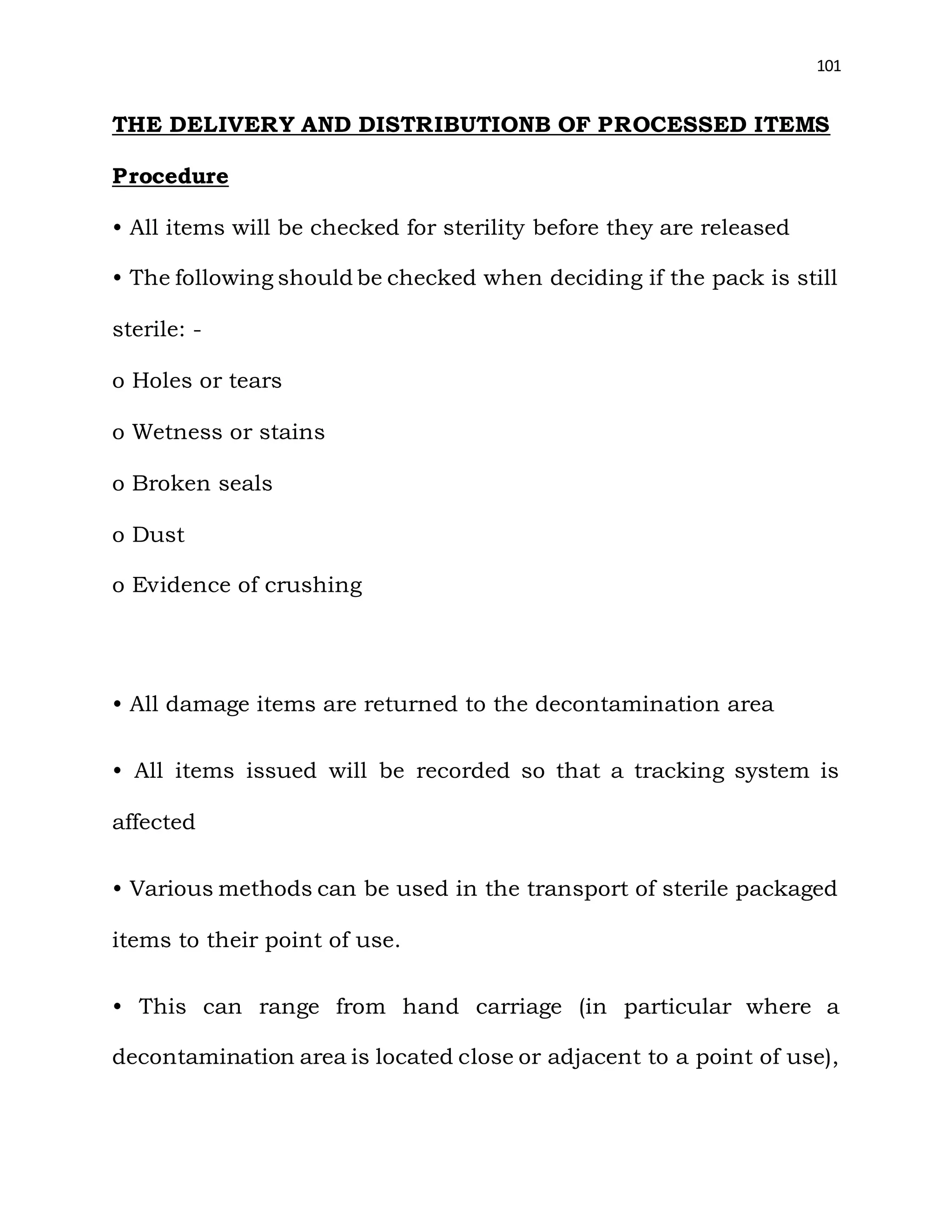 101
THE DELIVERY AND DISTRIBUTIONB OF PROCESSED ITEMS
Procedure
• All items will be checked for sterility before they are released
• The following should be checked when deciding if the pack is still
sterile: -
o Holes or tears
o Wetness or stains
o Broken seals
o Dust
o Evidence of crushing
• All damage items are returned to the decontamination area
• All items issued will be recorded so that a tracking system is
affected
• Various methods can be used in the transport of sterile packaged
items to their point of use.
• This can range from hand carriage (in particular where a
decontamination area is located close or adjacent to a point of use),
 