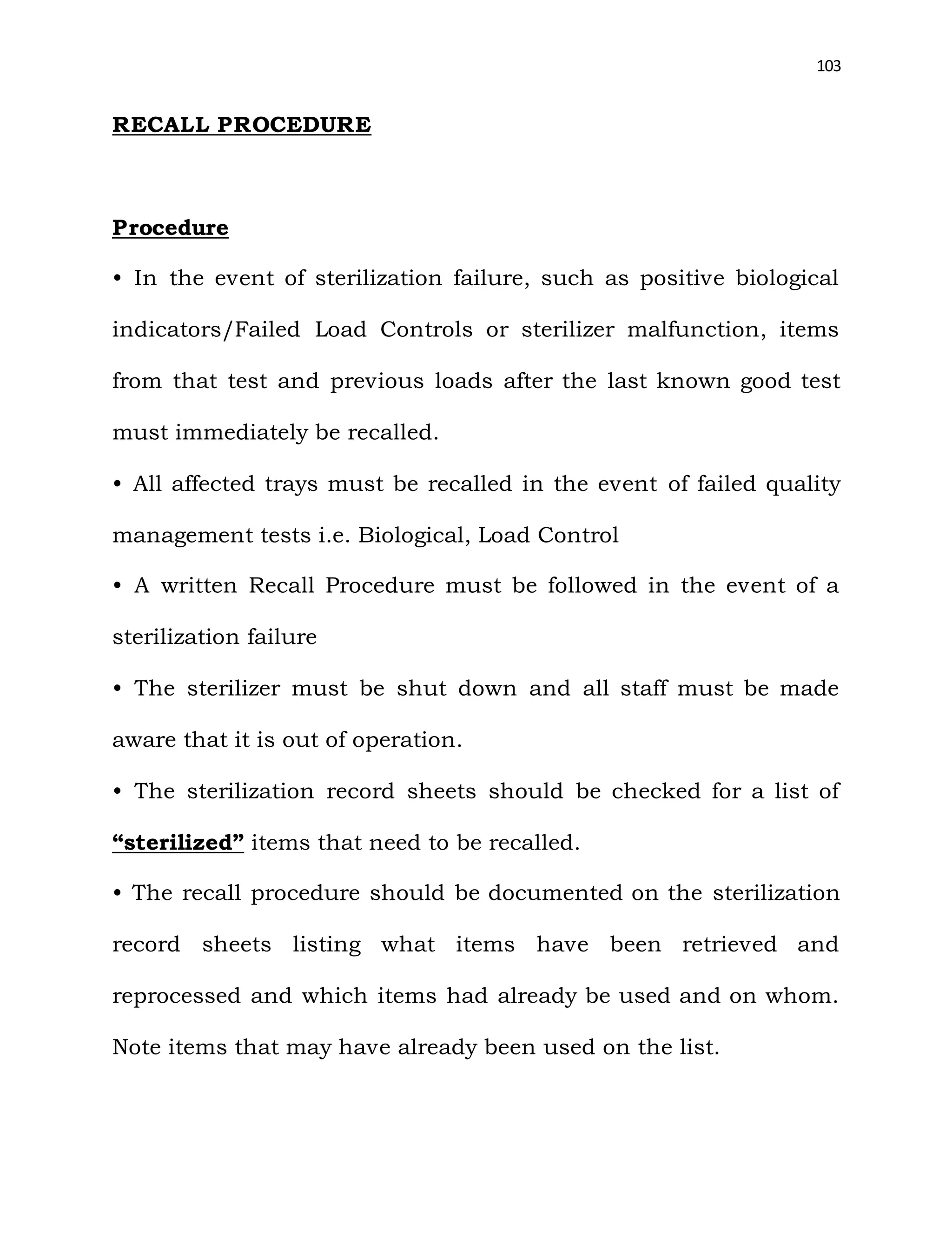 103
RECALL PROCEDURE
Procedure
• In the event of sterilization failure, such as positive biological
indicators/Failed Load Controls or sterilizer malfunction, items
from that test and previous loads after the last known good test
must immediately be recalled.
• All affected trays must be recalled in the event of failed quality
management tests i.e. Biological, Load Control
• A written Recall Procedure must be followed in the event of a
sterilization failure
• The sterilizer must be shut down and all staff must be made
aware that it is out of operation.
• The sterilization record sheets should be checked for a list of
“sterilized” items that need to be recalled.
• The recall procedure should be documented on the sterilization
record sheets listing what items have been retrieved and
reprocessed and which items had already be used and on whom.
Note items that may have already been used on the list.
 