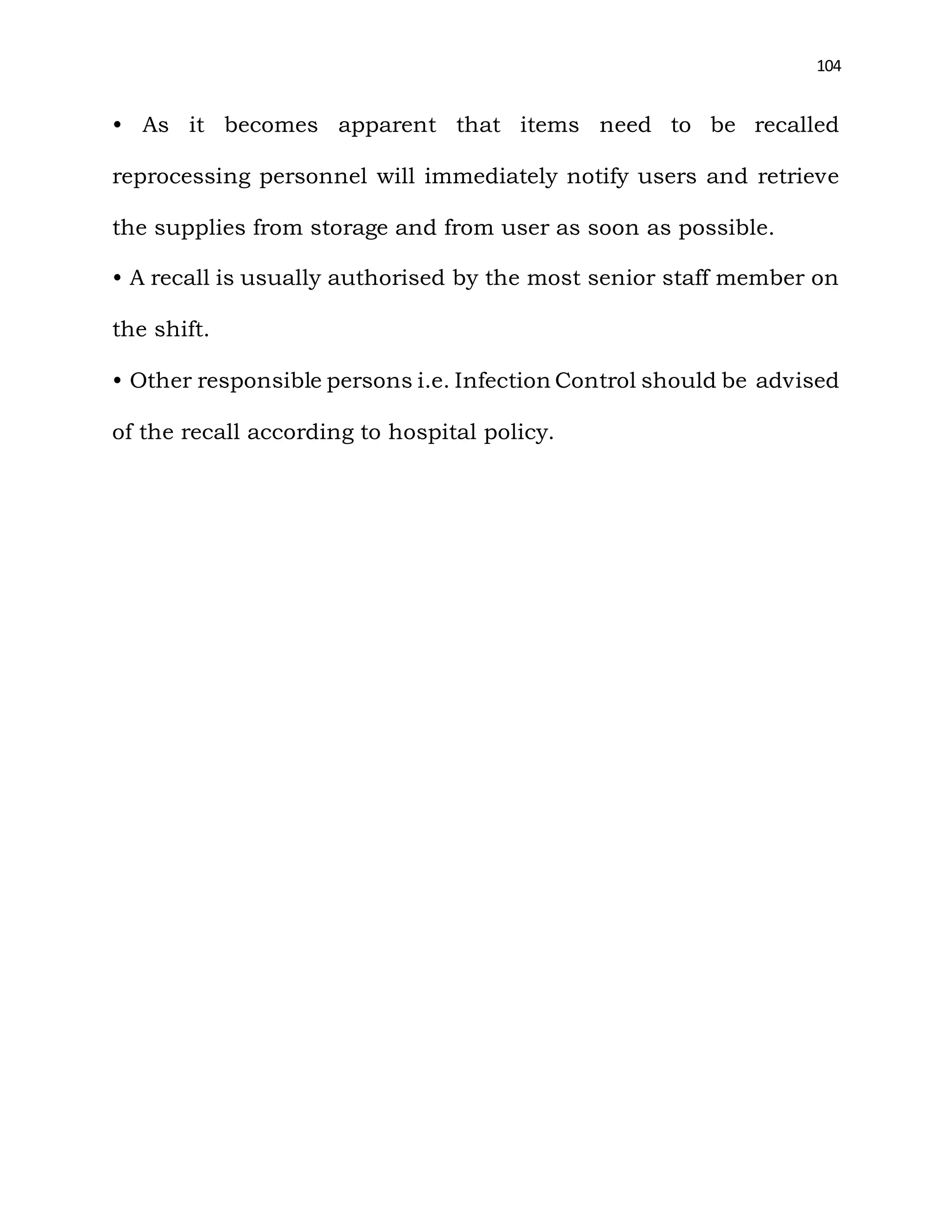 104
• As it becomes apparent that items need to be recalled
reprocessing personnel will immediately notify users and retrieve
the supplies from storage and from user as soon as possible.
• A recall is usually authorised by the most senior staff member on
the shift.
• Other responsible persons i.e. Infection Control should be advised
of the recall according to hospital policy.
 