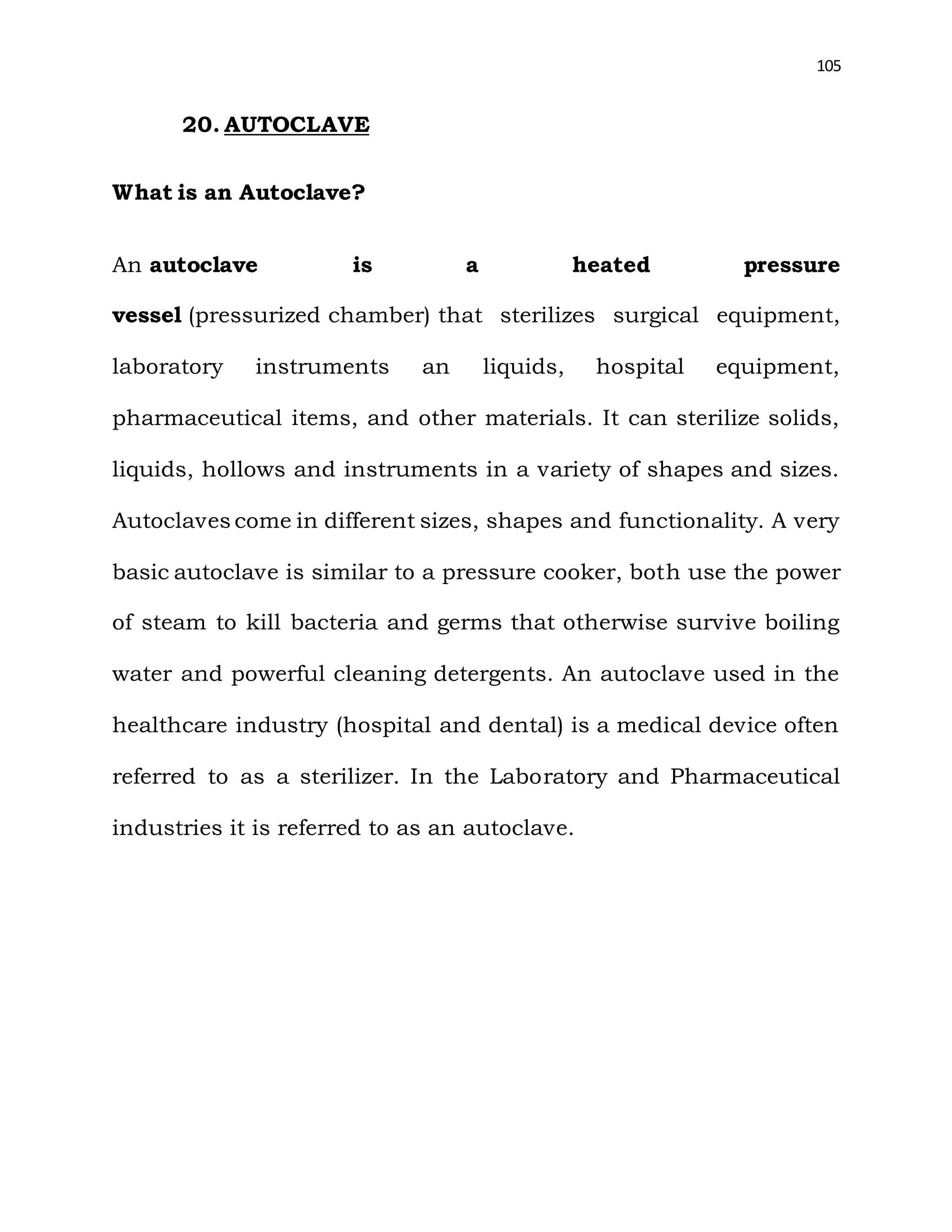 105
20. AUTOCLAVE
What is an Autoclave?
An autoclave is a heated pressure
vessel (pressurized chamber) that sterilizes surgical equipment,
laboratory instruments an liquids, hospital equipment,
pharmaceutical items, and other materials. It can sterilize solids,
liquids, hollows and instruments in a variety of shapes and sizes.
Autoclaves come in different sizes, shapes and functionality. A very
basic autoclave is similar to a pressure cooker, both use the power
of steam to kill bacteria and germs that otherwise survive boiling
water and powerful cleaning detergents. An autoclave used in the
healthcare industry (hospital and dental) is a medical device often
referred to as a sterilizer. In the Laboratory and Pharmaceutical
industries it is referred to as an autoclave.
 