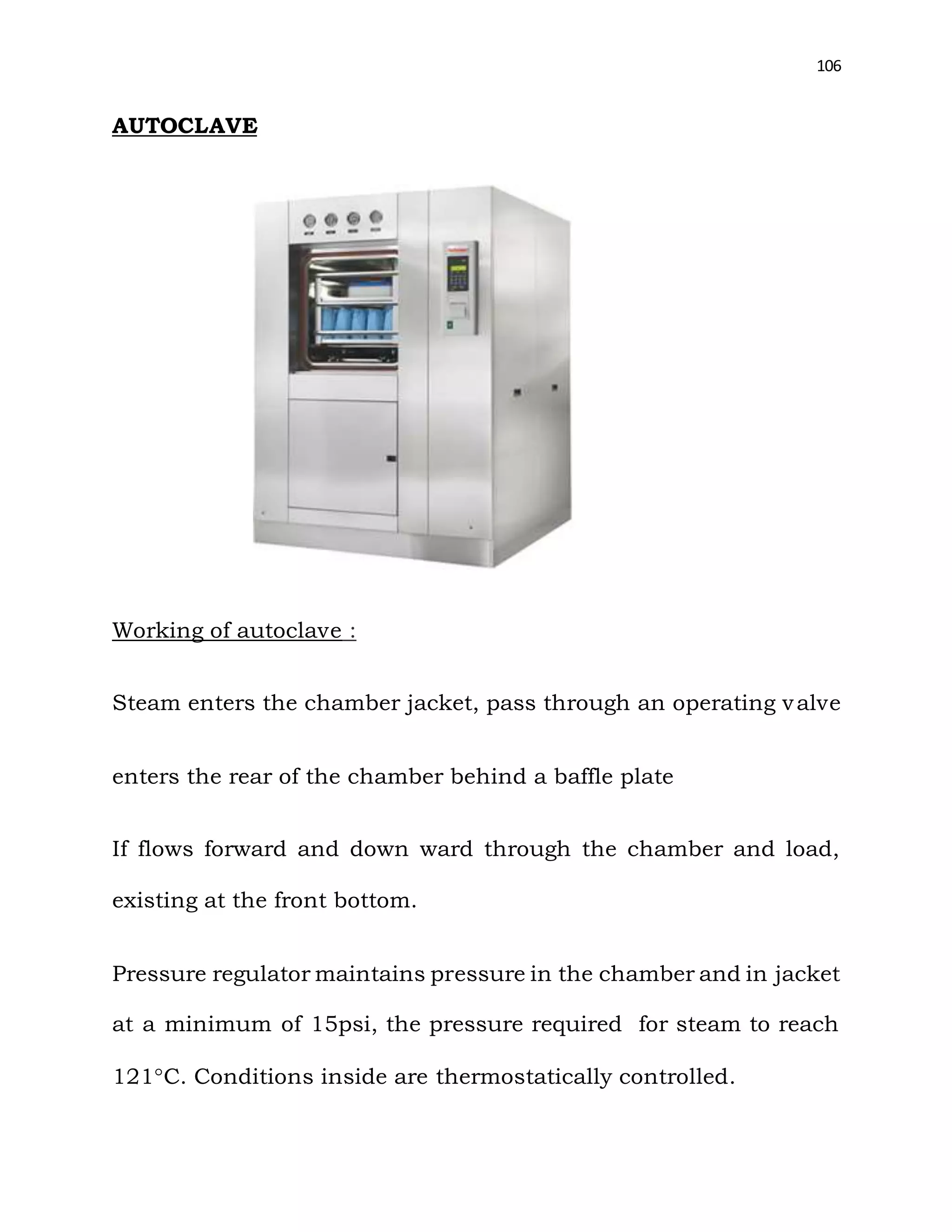 106
AUTOCLAVE
Working of autoclave :
Steam enters the chamber jacket, pass through an operating valve
enters the rear of the chamber behind a baffle plate
If flows forward and down ward through the chamber and load,
existing at the front bottom.
Pressure regulator maintains pressure in the chamber and in jacket
at a minimum of 15psi, the pressure required for steam to reach
121C. Conditions inside are thermostatically controlled.
 