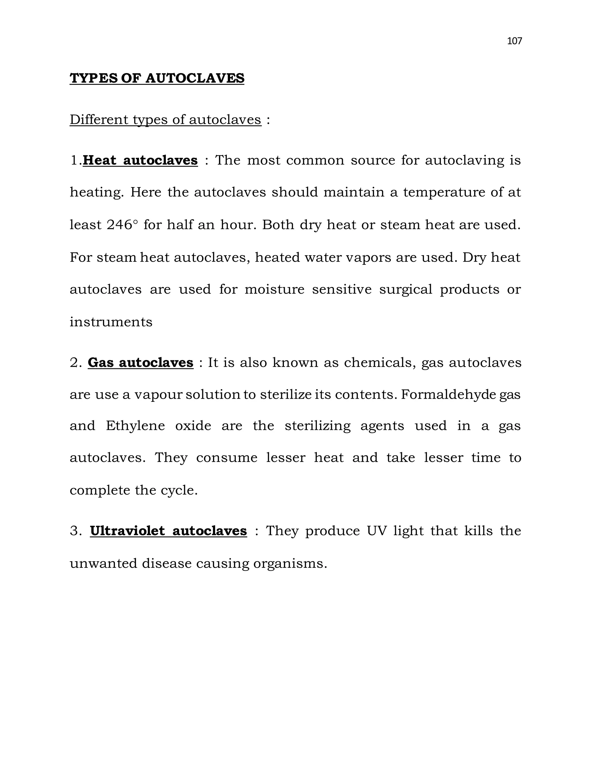 107
TYPES OF AUTOCLAVES
Different types of autoclaves :
1.Heat autoclaves : The most common source for autoclaving is
heating. Here the autoclaves should maintain a temperature of at
least 246 for half an hour. Both dry heat or steam heat are used.
For steam heat autoclaves, heated water vapors are used. Dry heat
autoclaves are used for moisture sensitive surgical products or
instruments
2. Gas autoclaves : It is also known as chemicals, gas autoclaves
are use a vapour solution to sterilize its contents. Formaldehyde gas
and Ethylene oxide are the sterilizing agents used in a gas
autoclaves. They consume lesser heat and take lesser time to
complete the cycle.
3. Ultraviolet autoclaves : They produce UV light that kills the
unwanted disease causing organisms.
 