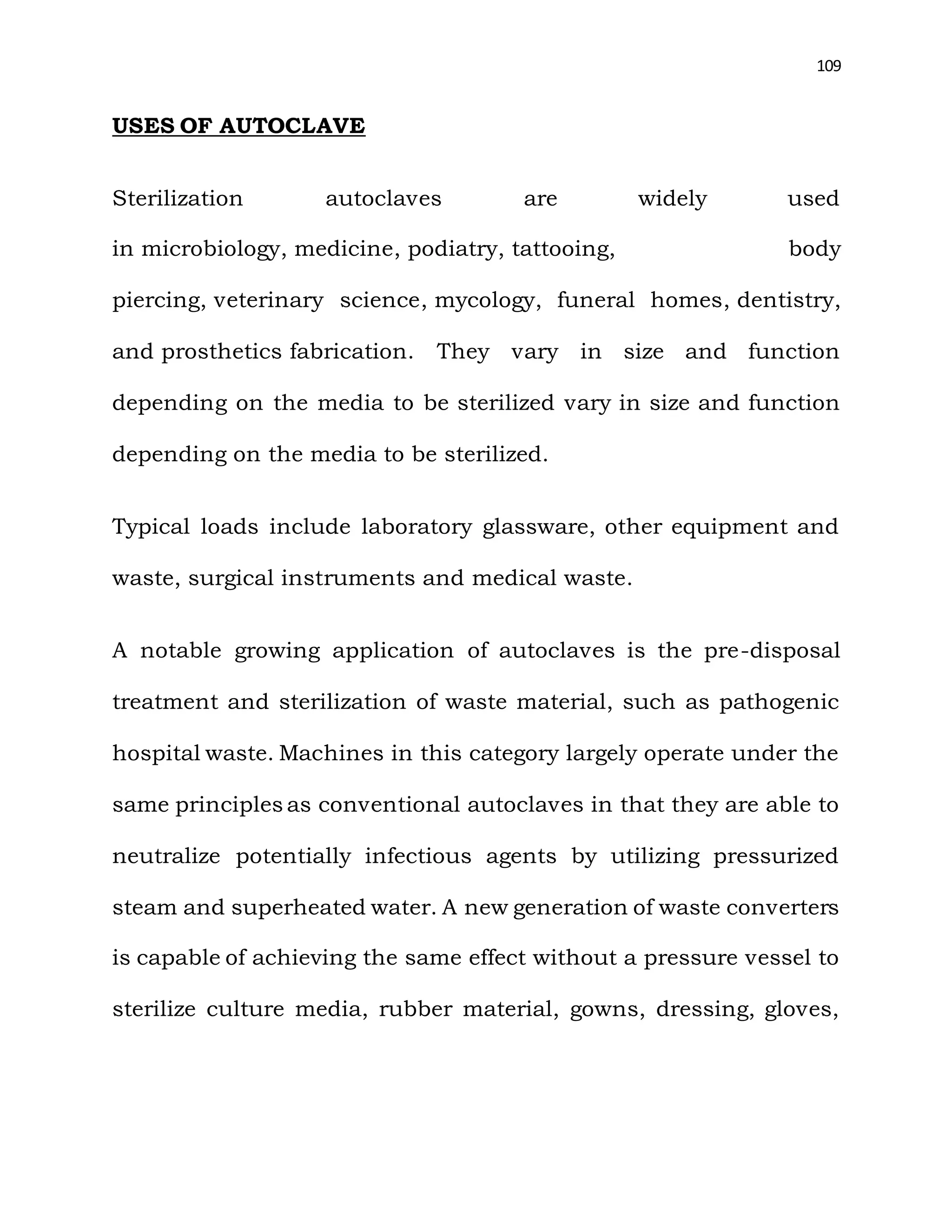 109
USES OF AUTOCLAVE
Sterilization autoclaves are widely used
in microbiology, medicine, podiatry, tattooing, body
piercing, veterinary science, mycology, funeral homes, dentistry,
and prosthetics fabrication. They vary in size and function
depending on the media to be sterilized vary in size and function
depending on the media to be sterilized.
Typical loads include laboratory glassware, other equipment and
waste, surgical instruments and medical waste.
A notable growing application of autoclaves is the pre-disposal
treatment and sterilization of waste material, such as pathogenic
hospital waste. Machines in this category largely operate under the
same principles as conventional autoclaves in that they are able to
neutralize potentially infectious agents by utilizing pressurized
steam and superheated water. A new generation of waste converters
is capable of achieving the same effect without a pressure vessel to
sterilize culture media, rubber material, gowns, dressing, gloves,
 