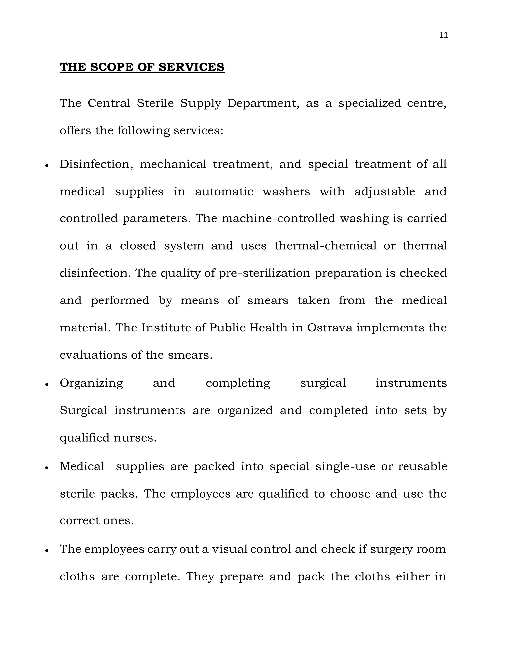 11
THE SCOPE OF SERVICES
The Central Sterile Supply Department, as a specialized centre,
offers the following services:
 Disinfection, mechanical treatment, and special treatment of all
medical supplies in automatic washers with adjustable and
controlled parameters. The machine-controlled washing is carried
out in a closed system and uses thermal-chemical or thermal
disinfection. The quality of pre-sterilization preparation is checked
and performed by means of smears taken from the medical
material. The Institute of Public Health in Ostrava implements the
evaluations of the smears.
 Organizing and completing surgical instruments
Surgical instruments are organized and completed into sets by
qualified nurses.
 Medical supplies are packed into special single-use or reusable
sterile packs. The employees are qualified to choose and use the
correct ones.
 The employees carry out a visual control and check if surgery room
cloths are complete. They prepare and pack the cloths either in
 