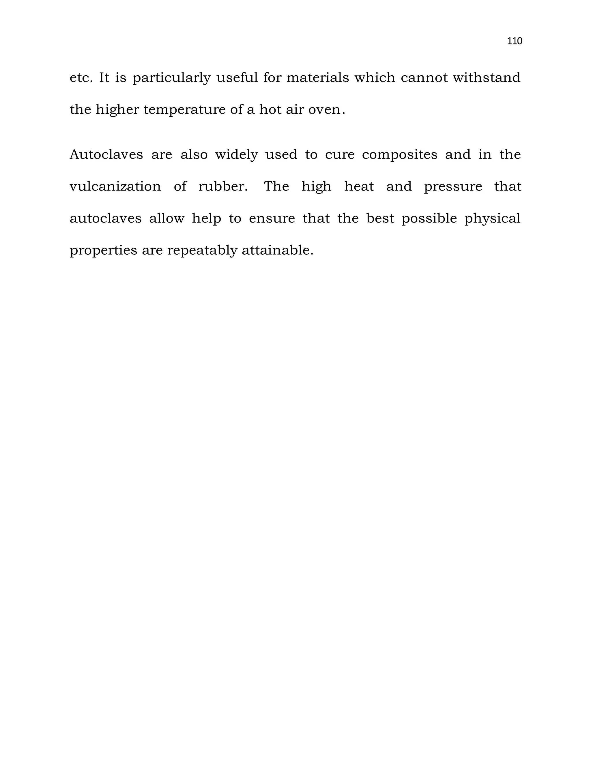 110
etc. It is particularly useful for materials which cannot withstand
the higher temperature of a hot air oven.
Autoclaves are also widely used to cure composites and in the
vulcanization of rubber. The high heat and pressure that
autoclaves allow help to ensure that the best possible physical
properties are repeatably attainable.
 