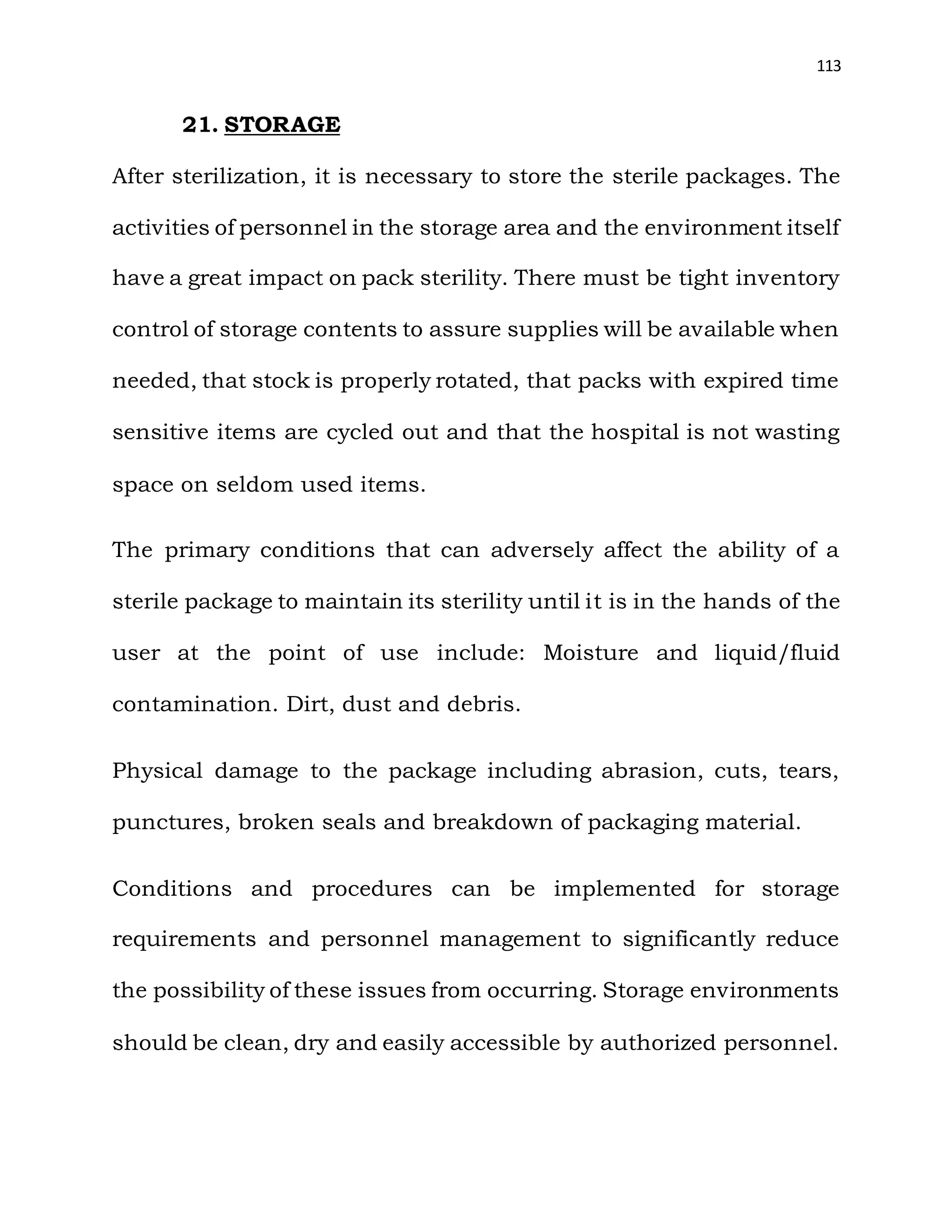 113
21. STORAGE
After sterilization, it is necessary to store the sterile packages. The
activities of personnel in the storage area and the environment itself
have a great impact on pack sterility. There must be tight inventory
control of storage contents to assure supplies will be available when
needed, that stock is properly rotated, that packs with expired time
sensitive items are cycled out and that the hospital is not wasting
space on seldom used items.
The primary conditions that can adversely affect the ability of a
sterile package to maintain its sterility until it is in the hands of the
user at the point of use include: Moisture and liquid/fluid
contamination. Dirt, dust and debris.
Physical damage to the package including abrasion, cuts, tears,
punctures, broken seals and breakdown of packaging material.
Conditions and procedures can be implemented for storage
requirements and personnel management to significantly reduce
the possibility of these issues from occurring. Storage environments
should be clean, dry and easily accessible by authorized personnel.
 