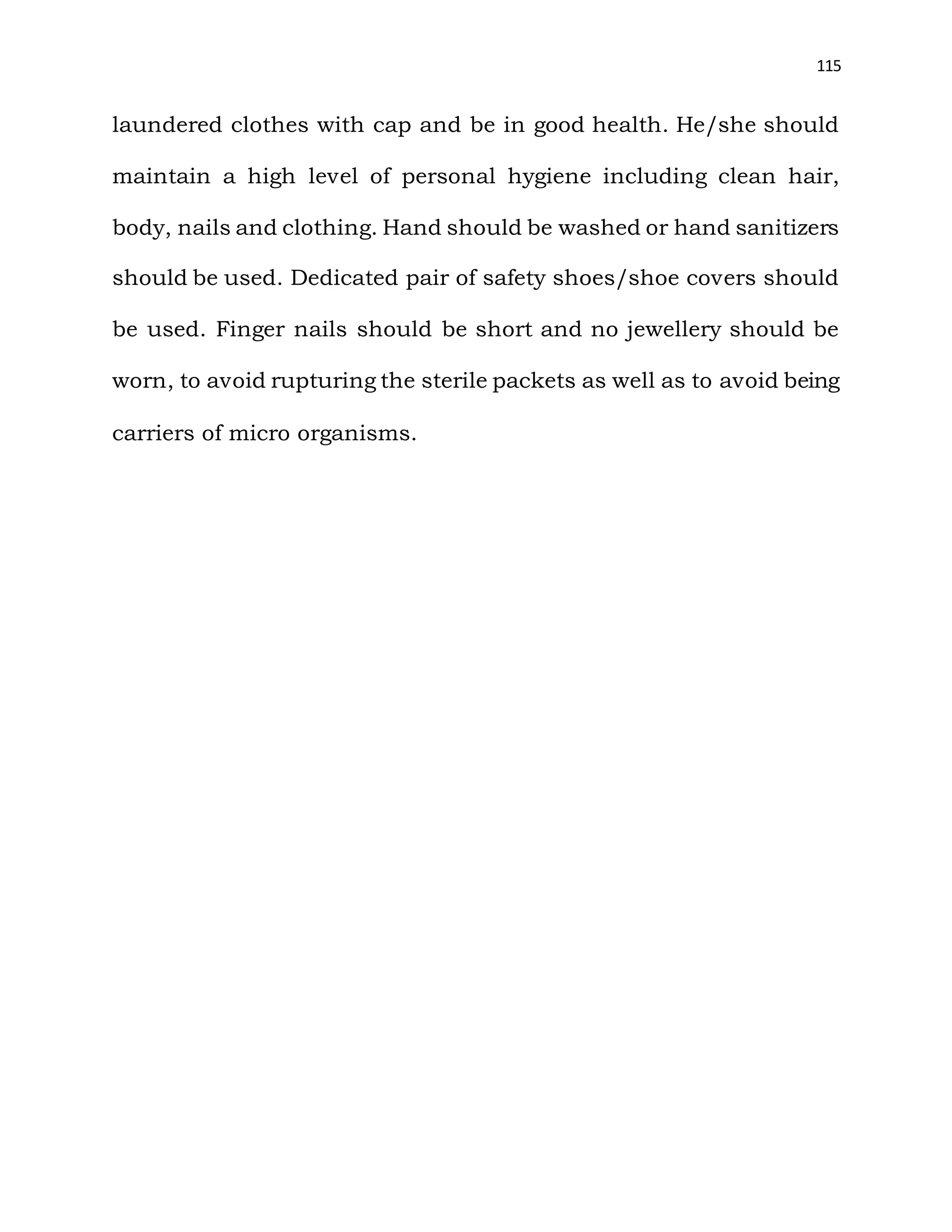 115
laundered clothes with cap and be in good health. He/she should
maintain a high level of personal hygiene including clean hair,
body, nails and clothing. Hand should be washed or hand sanitizers
should be used. Dedicated pair of safety shoes/shoe covers should
be used. Finger nails should be short and no jewellery should be
worn, to avoid rupturing the sterile packets as well as to avoid being
carriers of micro organisms.
 