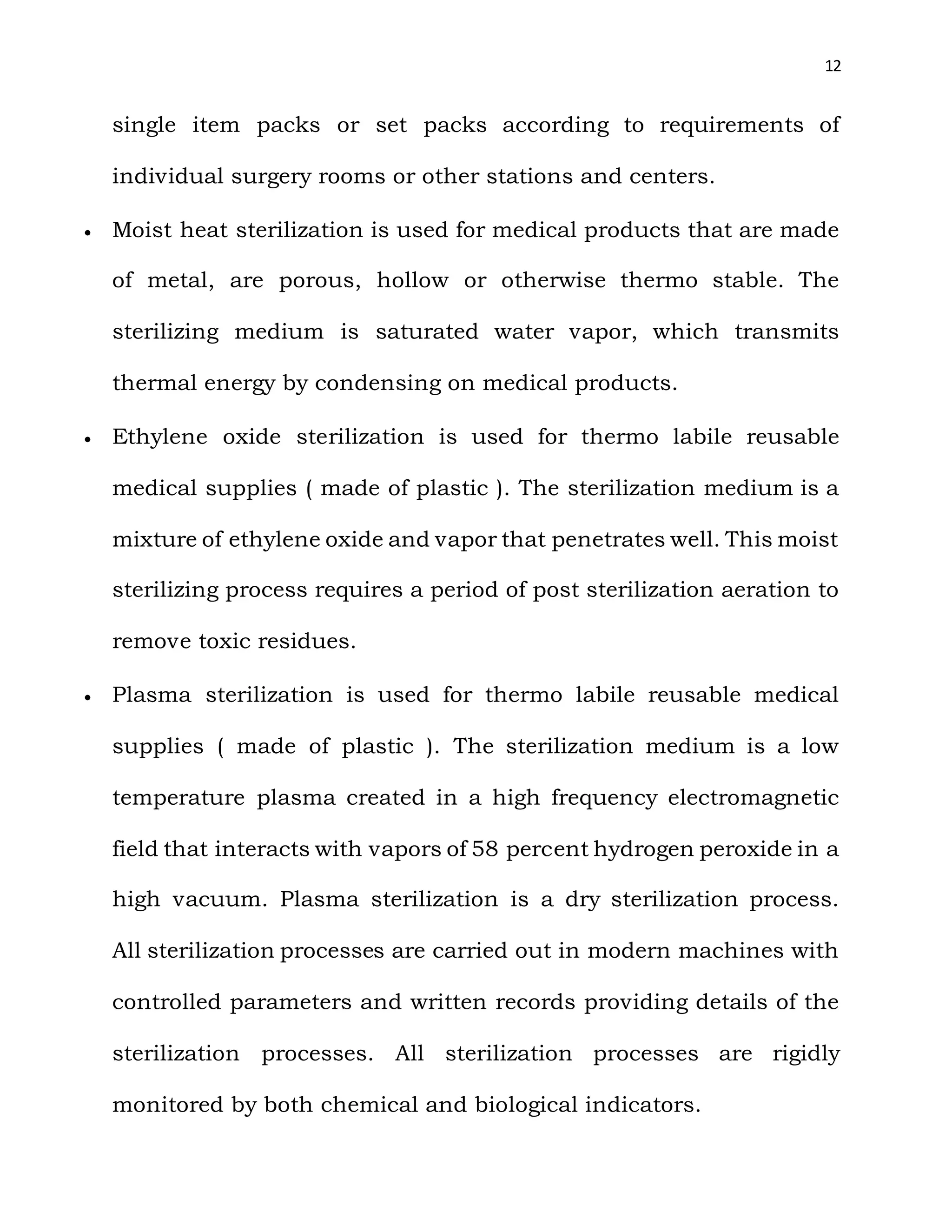 12
single item packs or set packs according to requirements of
individual surgery rooms or other stations and centers.
 Moist heat sterilization is used for medical products that are made
of metal, are porous, hollow or otherwise thermo stable. The
sterilizing medium is saturated water vapor, which transmits
thermal energy by condensing on medical products.
 Ethylene oxide sterilization is used for thermo labile reusable
medical supplies ( made of plastic ). The sterilization medium is a
mixture of ethylene oxide and vapor that penetrates well. This moist
sterilizing process requires a period of post sterilization aeration to
remove toxic residues.
 Plasma sterilization is used for thermo labile reusable medical
supplies ( made of plastic ). The sterilization medium is a low
temperature plasma created in a high frequency electromagnetic
field that interacts with vapors of 58 percent hydrogen peroxide in a
high vacuum. Plasma sterilization is a dry sterilization process.
All sterilization processes are carried out in modern machines with
controlled parameters and written records providing details of the
sterilization processes. All sterilization processes are rigidly
monitored by both chemical and biological indicators.
 