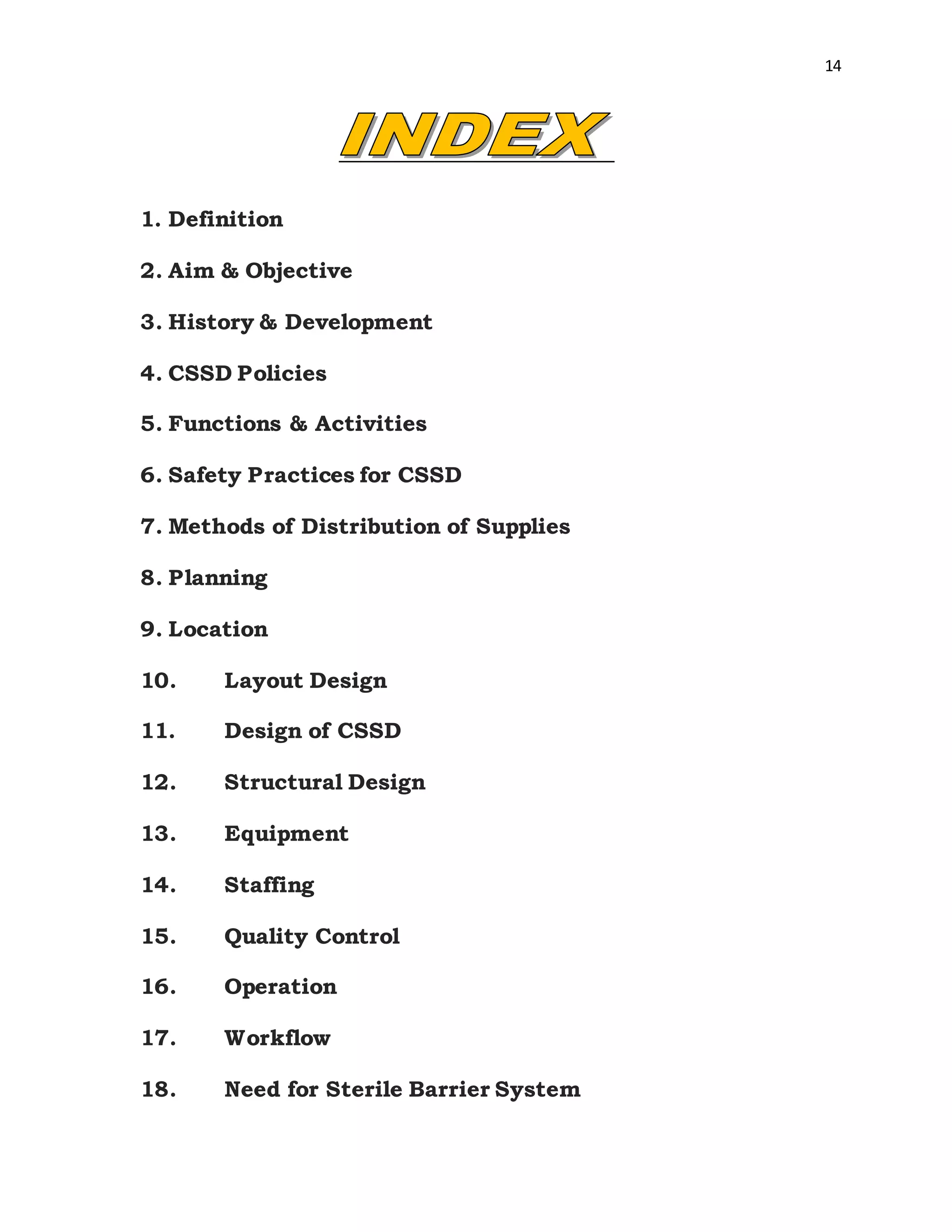 14
1. Definition
2. Aim & Objective
3. History & Development
4. CSSD Policies
5. Functions & Activities
6. Safety Practices for CSSD
7. Methods of Distribution of Supplies
8. Planning
9. Location
10. Layout Design
11. Design of CSSD
12. Structural Design
13. Equipment
14. Staffing
15. Quality Control
16. Operation
17. Workflow
18. Need for Sterile Barrier System
 
