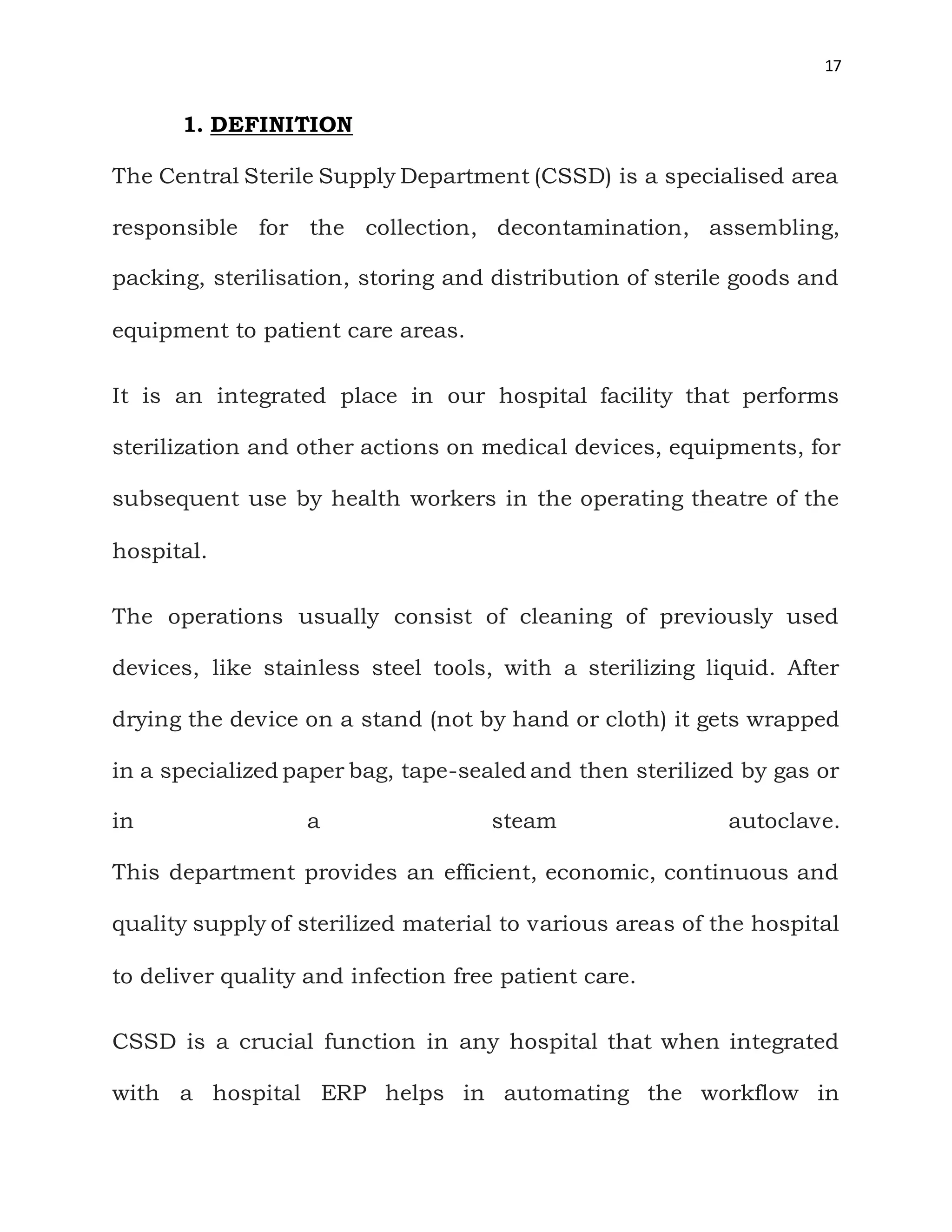 17
1. DEFINITION
The Central Sterile Supply Department (CSSD) is a specialised area
responsible for the collection, decontamination, assembling,
packing, sterilisation, storing and distribution of sterile goods and
equipment to patient care areas.
It is an integrated place in our hospital facility that performs
sterilization and other actions on medical devices, equipments, for
subsequent use by health workers in the operating theatre of the
hospital.
The operations usually consist of cleaning of previously used
devices, like stainless steel tools, with a sterilizing liquid. After
drying the device on a stand (not by hand or cloth) it gets wrapped
in a specialized paper bag, tape-sealed and then sterilized by gas or
in a steam autoclave.
This department provides an efficient, economic, continuous and
quality supply of sterilized material to various areas of the hospital
to deliver quality and infection free patient care.
CSSD is a crucial function in any hospital that when integrated
with a hospital ERP helps in automating the workflow in
 