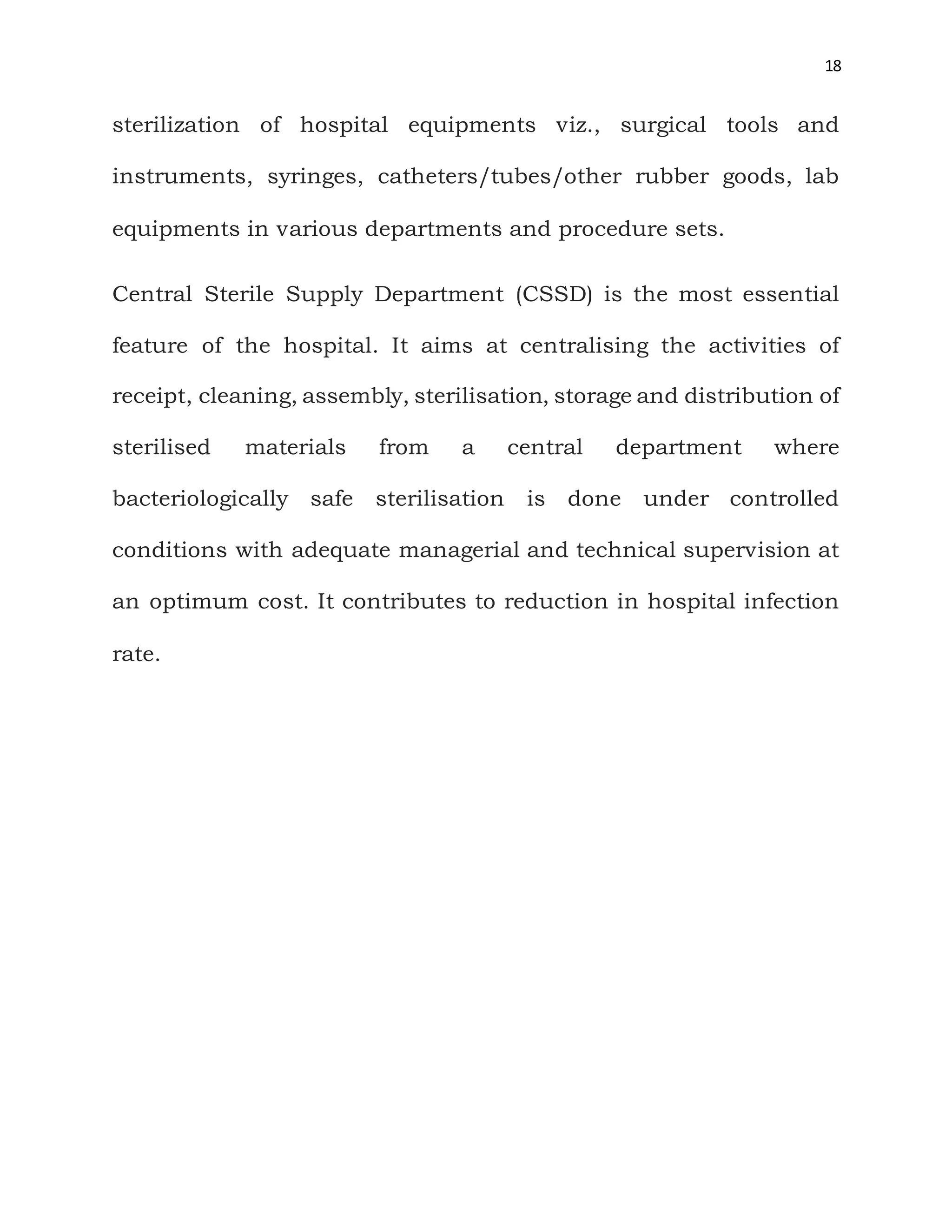 18
sterilization of hospital equipments viz., surgical tools and
instruments, syringes, catheters/tubes/other rubber goods, lab
equipments in various departments and procedure sets.
Central Sterile Supply Department (CSSD) is the most essential
feature of the hospital. It aims at centralising the activities of
receipt, cleaning, assembly, sterilisation, storage and distribution of
sterilised materials from a central department where
bacteriologically safe sterilisation is done under controlled
conditions with adequate managerial and technical supervision at
an optimum cost. It contributes to reduction in hospital infection
rate.
 