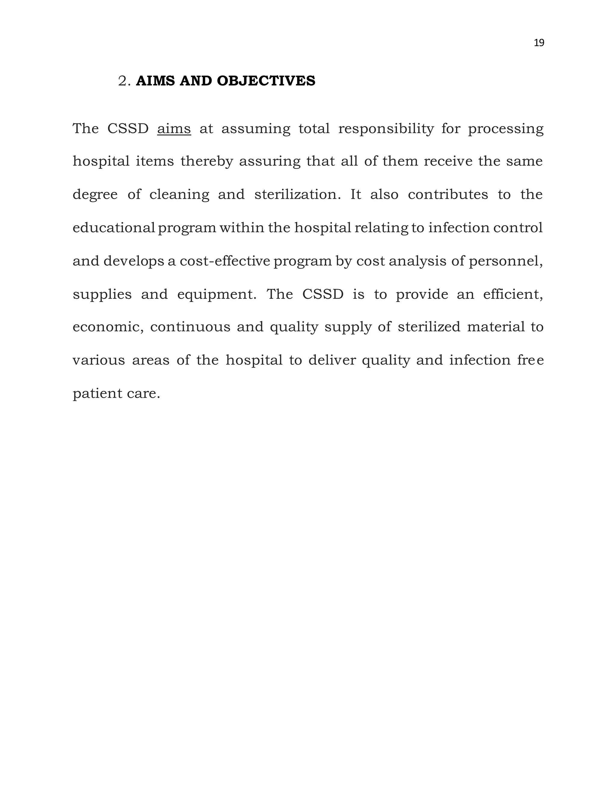 19
2. AIMS AND OBJECTIVES
The CSSD aims at assuming total responsibility for processing
hospital items thereby assuring that all of them receive the same
degree of cleaning and sterilization. It also contributes to the
educational program within the hospital relating to infection control
and develops a cost-effective program by cost analysis of personnel,
supplies and equipment. The CSSD is to provide an efficient,
economic, continuous and quality supply of sterilized material to
various areas of the hospital to deliver quality and infection free
patient care.
 