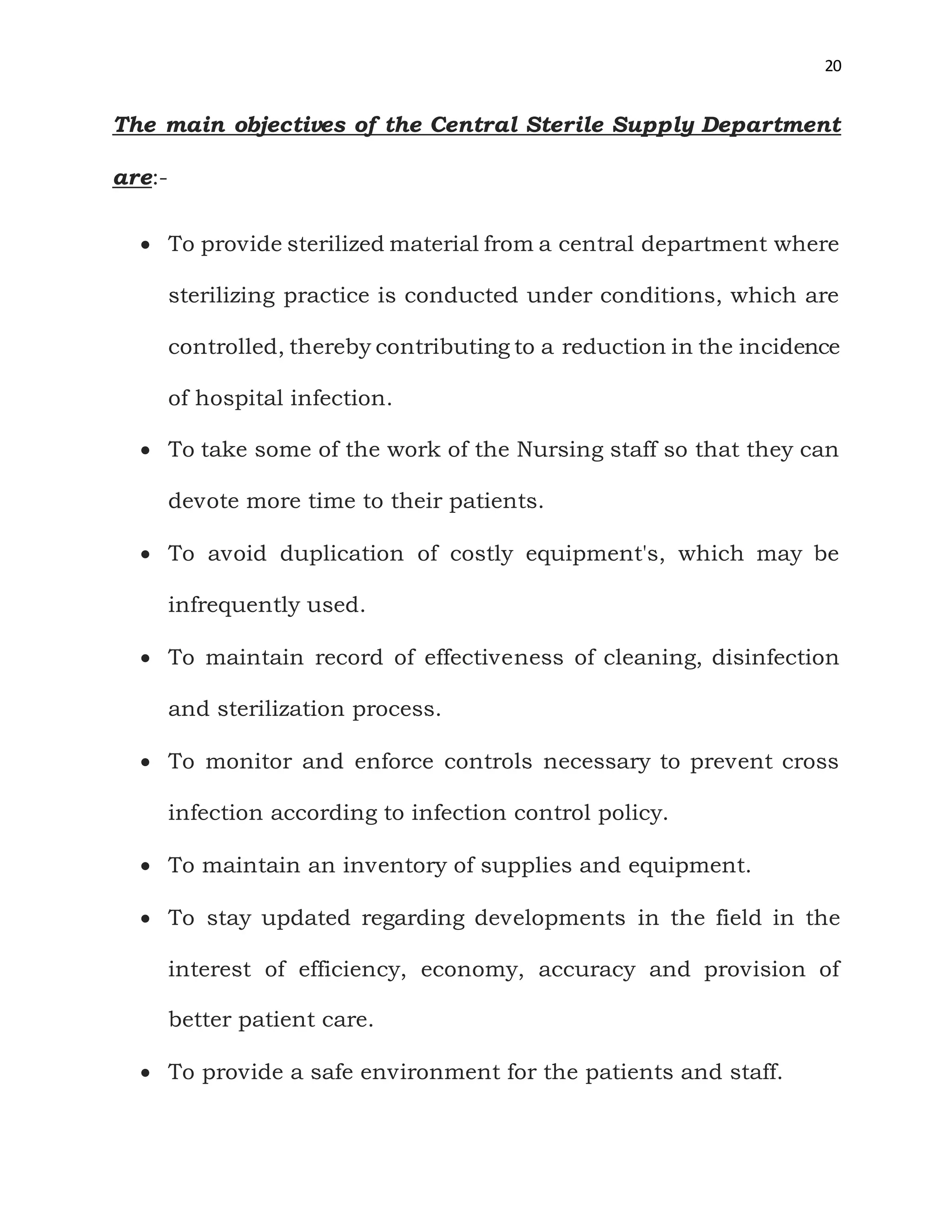 20
The main objectives of the Central Sterile Supply Department
are:-
 To provide sterilized material from a central department where
sterilizing practice is conducted under conditions, which are
controlled, thereby contributing to a reduction in the incidence
of hospital infection.
 To take some of the work of the Nursing staff so that they can
devote more time to their patients.
 To avoid duplication of costly equipment's, which may be
infrequently used.
 To maintain record of effectiveness of cleaning, disinfection
and sterilization process.
 To monitor and enforce controls necessary to prevent cross
infection according to infection control policy.
 To maintain an inventory of supplies and equipment.
 To stay updated regarding developments in the field in the
interest of efficiency, economy, accuracy and provision of
better patient care.
 To provide a safe environment for the patients and staff.
 