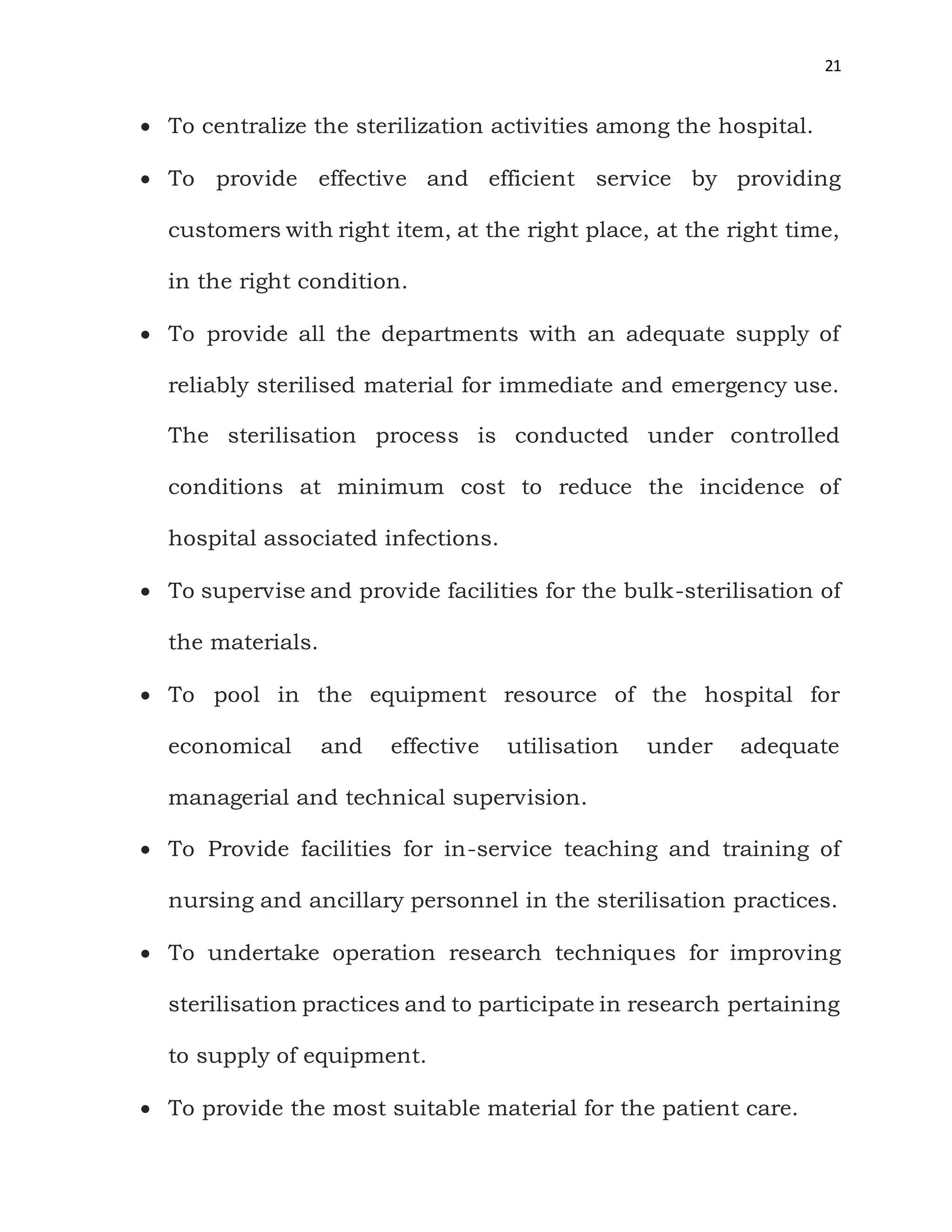 21
 To centralize the sterilization activities among the hospital.
 To provide effective and efficient service by providing
customers with right item, at the right place, at the right time,
in the right condition.
 To provide all the departments with an adequate supply of
reliably sterilised material for immediate and emergency use.
The sterilisation process is conducted under controlled
conditions at minimum cost to reduce the incidence of
hospital associated infections.
 To supervise and provide facilities for the bulk-sterilisation of
the materials.
 To pool in the equipment resource of the hospital for
economical and effective utilisation under adequate
managerial and technical supervision.
 To Provide facilities for in-service teaching and training of
nursing and ancillary personnel in the sterilisation practices.
 To undertake operation research techniques for improving
sterilisation practices and to participate in research pertaining
to supply of equipment.
 To provide the most suitable material for the patient care.
 