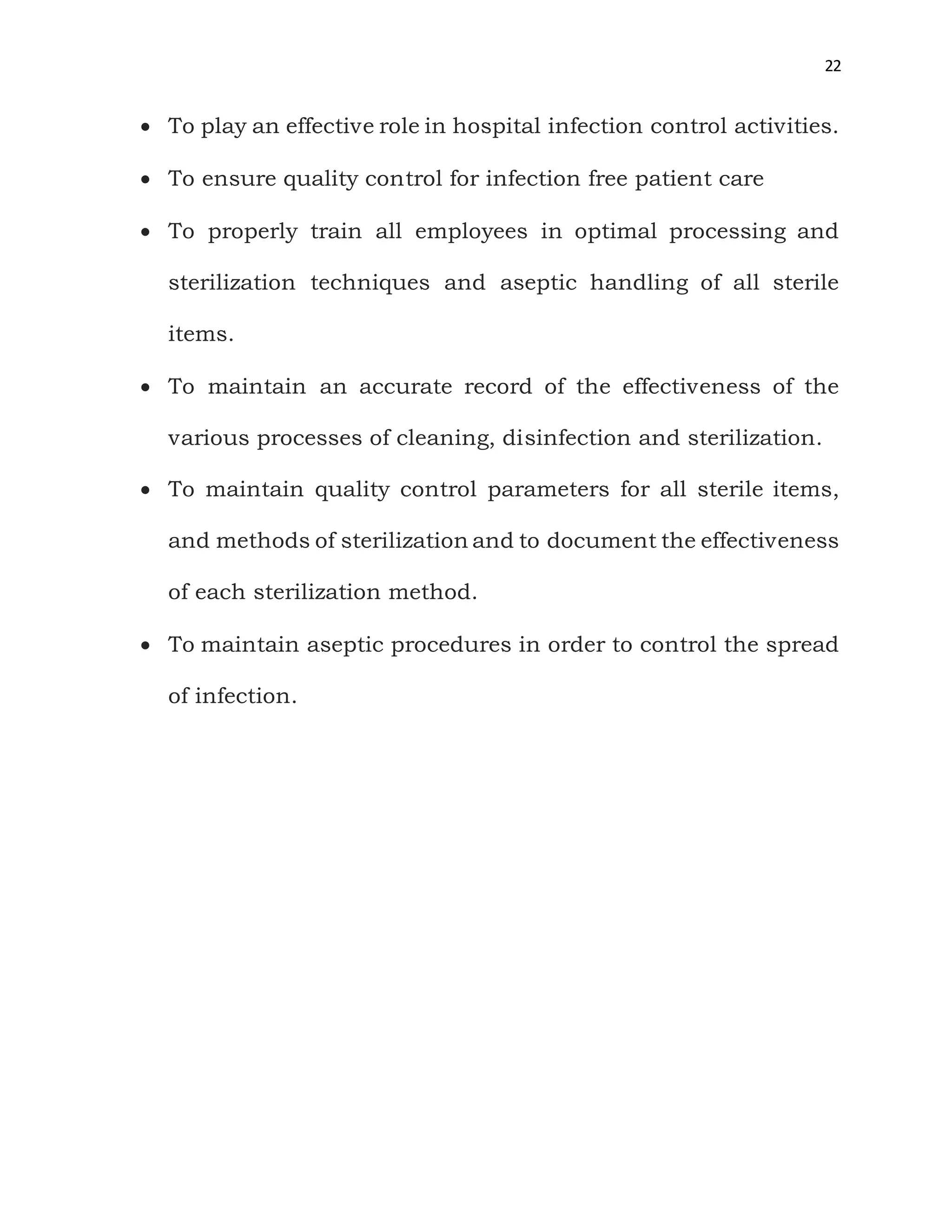 22
 To play an effective role in hospital infection control activities.
 To ensure quality control for infection free patient care
 To properly train all employees in optimal processing and
sterilization techniques and aseptic handling of all sterile
items.
 To maintain an accurate record of the effectiveness of the
various processes of cleaning, disinfection and sterilization.
 To maintain quality control parameters for all sterile items,
and methods of sterilization and to document the effectiveness
of each sterilization method.
 To maintain aseptic procedures in order to control the spread
of infection.
 