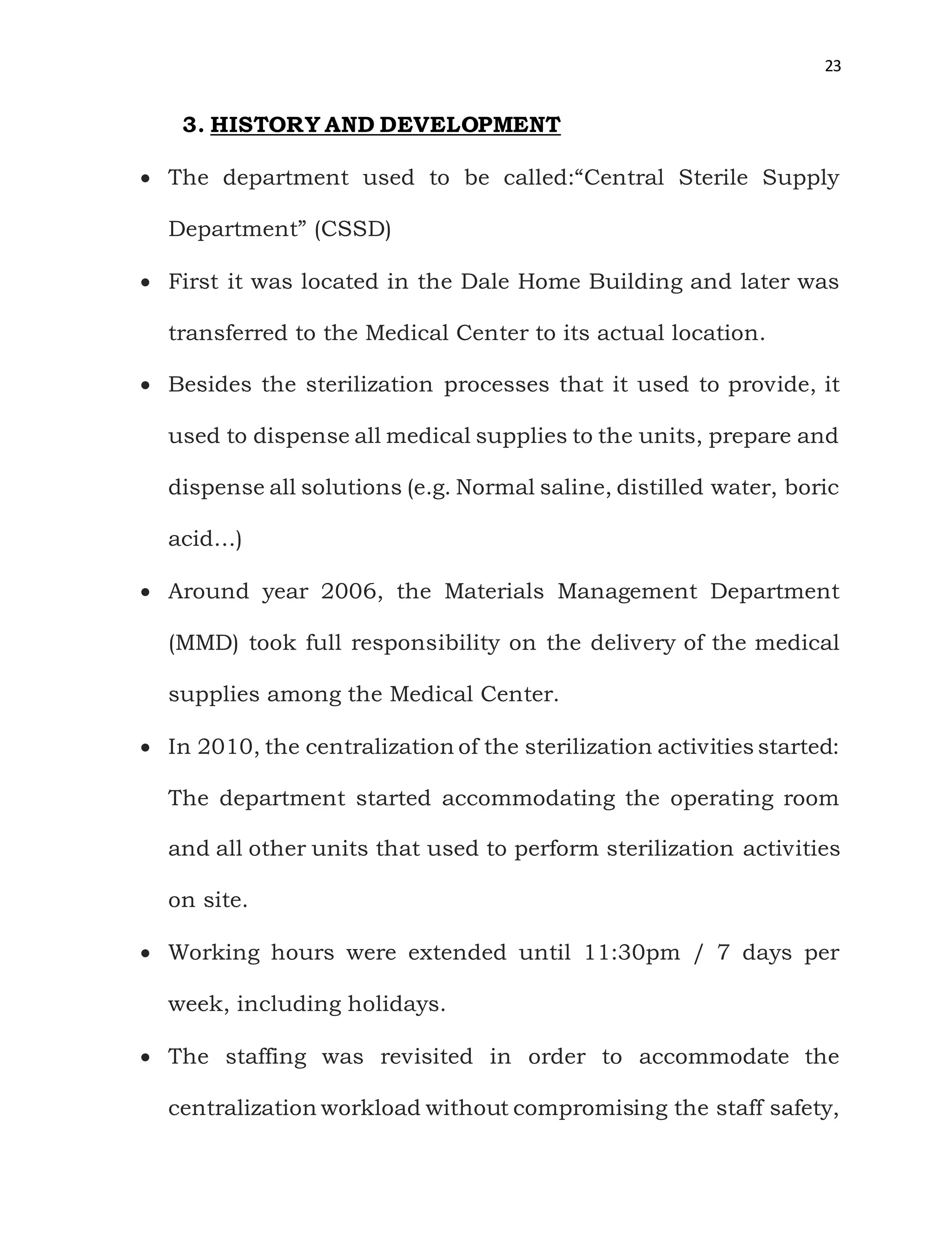 23
3. HISTORY AND DEVELOPMENT
 The department used to be called:“Central Sterile Supply
Department” (CSSD)
 First it was located in the Dale Home Building and later was
transferred to the Medical Center to its actual location.
 Besides the sterilization processes that it used to provide, it
used to dispense all medical supplies to the units, prepare and
dispense all solutions (e.g. Normal saline, distilled water, boric
acid…)
 Around year 2006, the Materials Management Department
(MMD) took full responsibility on the delivery of the medical
supplies among the Medical Center.
 In 2010, the centralization of the sterilization activities started:
The department started accommodating the operating room
and all other units that used to perform sterilization activities
on site.
 Working hours were extended until 11:30pm / 7 days per
week, including holidays.
 The staffing was revisited in order to accommodate the
centralization workload without compromising the staff safety,
 