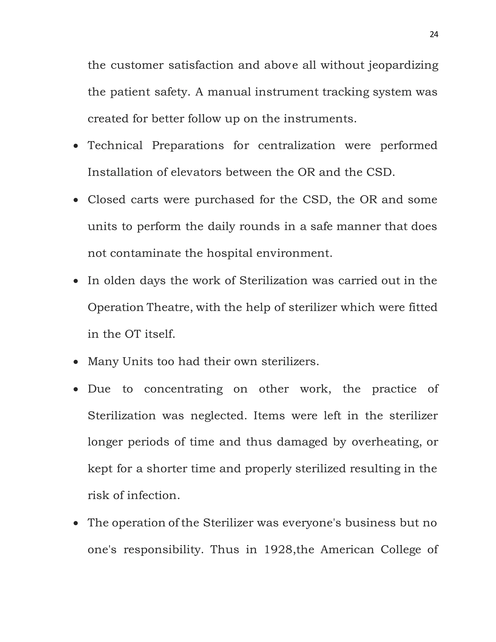 24
the customer satisfaction and above all without jeopardizing
the patient safety. A manual instrument tracking system was
created for better follow up on the instruments.
 Technical Preparations for centralization were performed
Installation of elevators between the OR and the CSD.
 Closed carts were purchased for the CSD, the OR and some
units to perform the daily rounds in a safe manner that does
not contaminate the hospital environment.
 In olden days the work of Sterilization was carried out in the
Operation Theatre, with the help of sterilizer which were fitted
in the OT itself.
 Many Units too had their own sterilizers.
 Due to concentrating on other work, the practice of
Sterilization was neglected. Items were left in the sterilizer
longer periods of time and thus damaged by overheating, or
kept for a shorter time and properly sterilized resulting in the
risk of infection.
 The operation of the Sterilizer was everyone's business but no
one's responsibility. Thus in 1928,the American College of
 