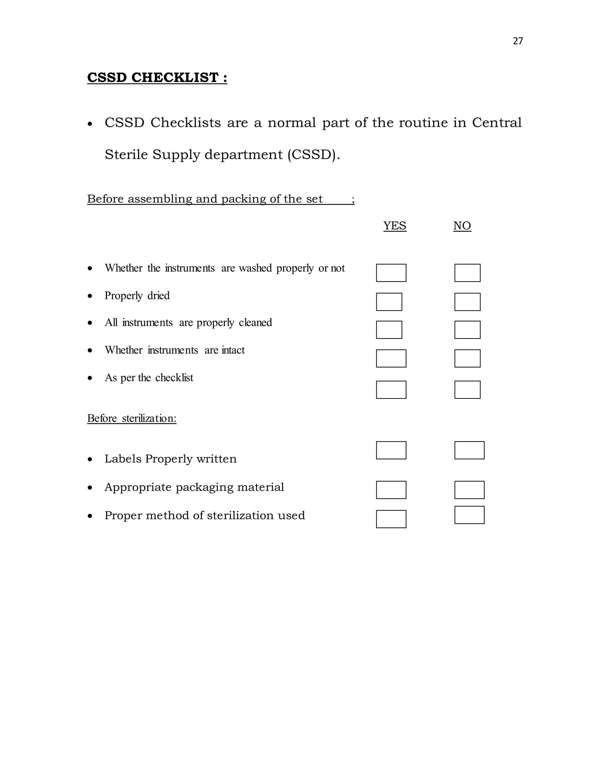 27
CSSD CHECKLIST :
 CSSD Checklists are a normal part of the routine in Central
Sterile Supply department (CSSD).
Before assembling and packing of the set ;
YES NO
 Whether the instruments are washed properly or not
 Properly dried
 All instruments are properly cleaned
 Whether instruments are intact
 As per the checklist
Before sterilization:
 Labels Properly written
 Appropriate packaging material
 Proper method of sterilization used
 