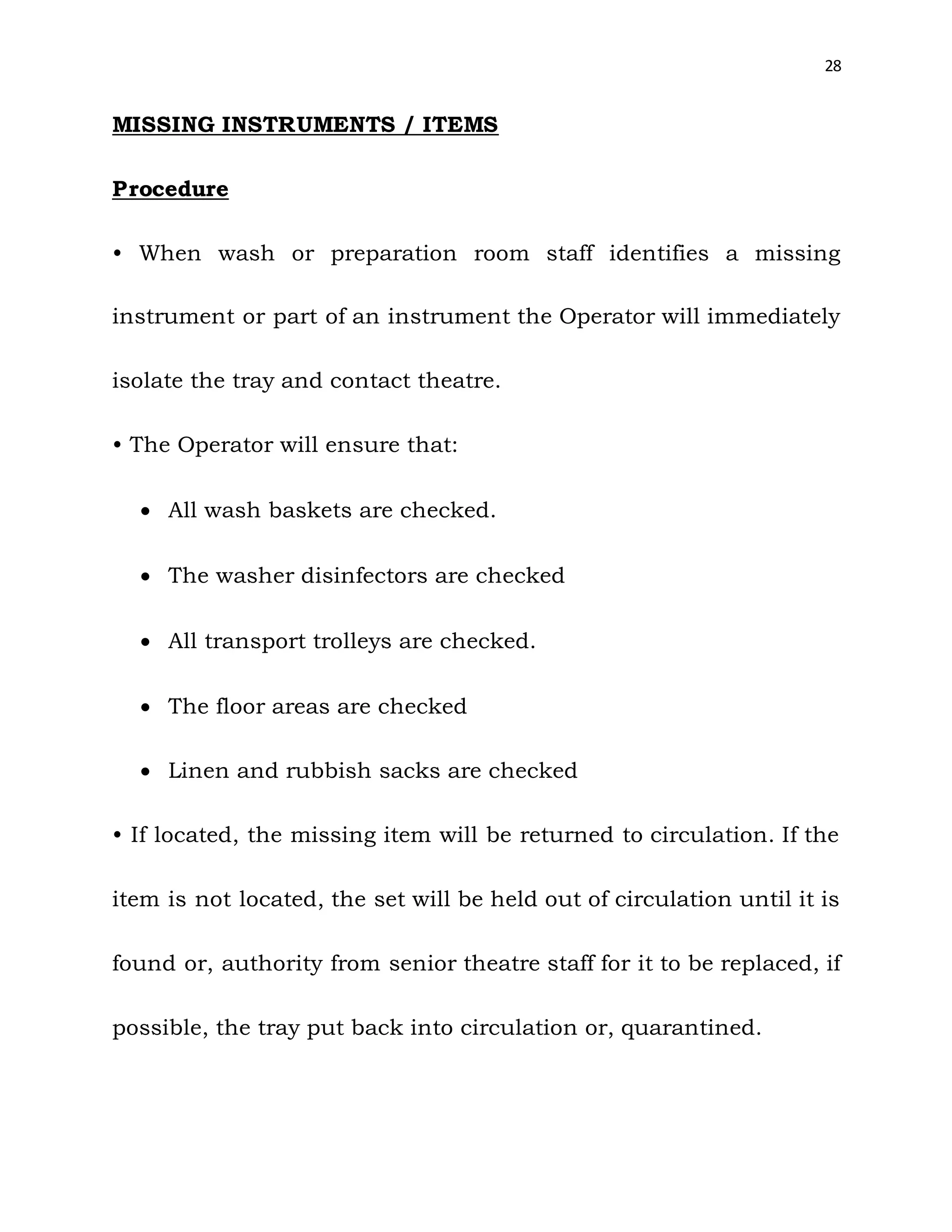 28
MISSING INSTRUMENTS / ITEMS
Procedure
• When wash or preparation room staff identifies a missing
instrument or part of an instrument the Operator will immediately
isolate the tray and contact theatre.
• The Operator will ensure that:
 All wash baskets are checked.
 The washer disinfectors are checked
 All transport trolleys are checked.
 The floor areas are checked
 Linen and rubbish sacks are checked
• If located, the missing item will be returned to circulation. If the
item is not located, the set will be held out of circulation until it is
found or, authority from senior theatre staff for it to be replaced, if
possible, the tray put back into circulation or, quarantined.
 