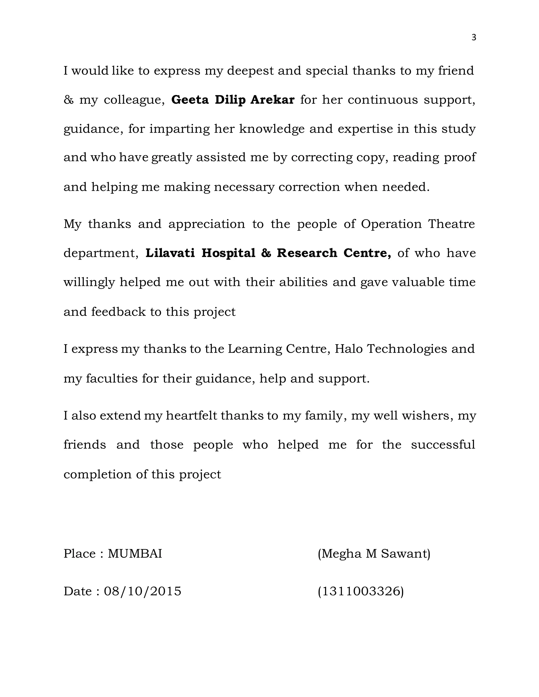 3
I would like to express my deepest and special thanks to my friend
& my colleague, Geeta Dilip Arekar for her continuous support,
guidance, for imparting her knowledge and expertise in this study
and who have greatly assisted me by correcting copy, reading proof
and helping me making necessary correction when needed.
My thanks and appreciation to the people of Operation Theatre
department, Lilavati Hospital & Research Centre, of who have
willingly helped me out with their abilities and gave valuable time
and feedback to this project
I express my thanks to the Learning Centre, Halo Technologies and
my faculties for their guidance, help and support.
I also extend my heartfelt thanks to my family, my well wishers, my
friends and those people who helped me for the successful
completion of this project
Place : MUMBAI (Megha M Sawant)
Date : 08/10/2015 (1311003326)
 