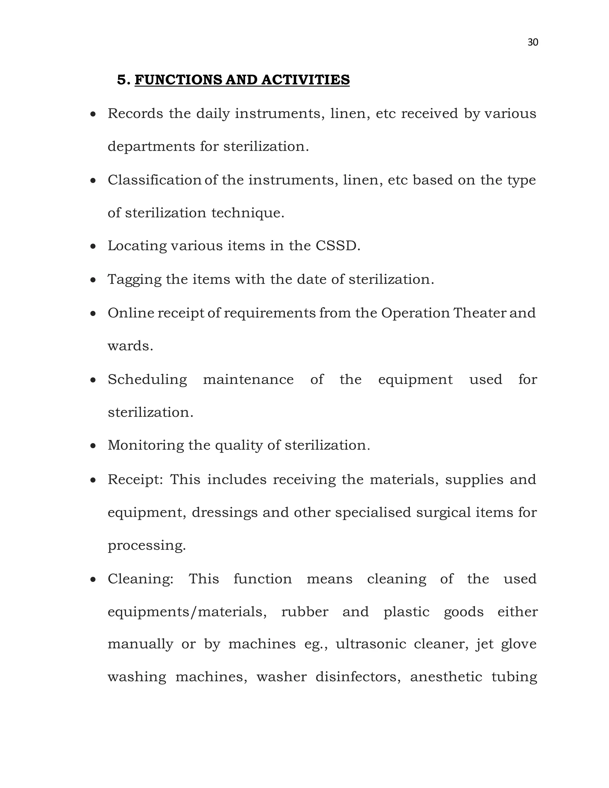 30
5. FUNCTIONS AND ACTIVITIES
 Records the daily instruments, linen, etc received by various
departments for sterilization.
 Classification of the instruments, linen, etc based on the type
of sterilization technique.
 Locating various items in the CSSD.
 Tagging the items with the date of sterilization.
 Online receipt of requirements from the Operation Theater and
wards.
 Scheduling maintenance of the equipment used for
sterilization.
 Monitoring the quality of sterilization.
 Receipt: This includes receiving the materials, supplies and
equipment, dressings and other specialised surgical items for
processing.
 Cleaning: This function means cleaning of the used
equipments/materials, rubber and plastic goods either
manually or by machines eg., ultrasonic cleaner, jet glove
washing machines, washer disinfectors, anesthetic tubing
 