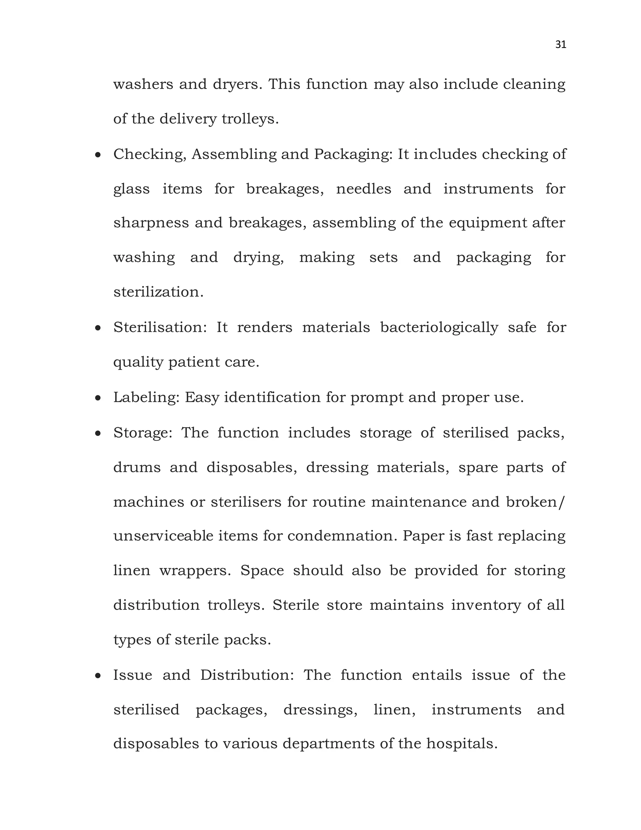 31
washers and dryers. This function may also include cleaning
of the delivery trolleys.
 Checking, Assembling and Packaging: It includes checking of
glass items for breakages, needles and instruments for
sharpness and breakages, assembling of the equipment after
washing and drying, making sets and packaging for
sterilization.
 Sterilisation: It renders materials bacteriologically safe for
quality patient care.
 Labeling: Easy identification for prompt and proper use.
 Storage: The function includes storage of sterilised packs,
drums and disposables, dressing materials, spare parts of
machines or sterilisers for routine maintenance and broken/
unserviceable items for condemnation. Paper is fast replacing
linen wrappers. Space should also be provided for storing
distribution trolleys. Sterile store maintains inventory of all
types of sterile packs.
 Issue and Distribution: The function entails issue of the
sterilised packages, dressings, linen, instruments and
disposables to various departments of the hospitals.
 